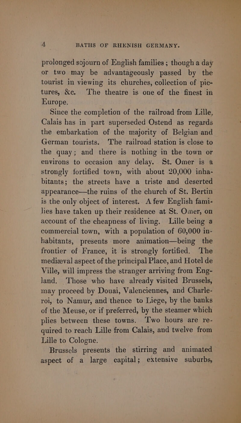 prolonged sojourn of English families ; though a day or two may be advantageously passed by the tourist in viewing its churches, collection of pic- tures, &amp;c. The theatre is one of the finest in Europe. Since the completion of the railroad from Lille, Calais has in part superseded Ostend as regards the embarkation of the majority of Belgian and German tourists. The railroad station is close to the quay; and there is nothing in the town or environs to occasion any delay. St. Omer is a strongly fortified town, with about 20,000 inha- bitants; the streets have a triste and deserted appearance—the ruins of the church of St. Bertin is the only object of interest. A few English fami- lies have taken up their residence at St. Omer, on account of the cheapness of living. Lille being a commercial town, with a population of 60,000 in- habitants, presents more animation—being the frontier of France, it is strongly fortified. ‘The medizeval aspect of the principal Place, and Hotel de Ville, will impress the stranger arriving from Eng- land. ‘Those who have already visited Brussels, may proceed by Douai, Valenciennes, and Charle- roi, to Namur, and thence to Liege, by the banks of the Meuse, or if preferred, by the steamer which plies between these towns. ‘Two hours are re- quired to reach Lille from Calais, and twelve from Lille to Cologne. Brussels presents the stirring and animated aspect of a large capital; extensive suburbs,
