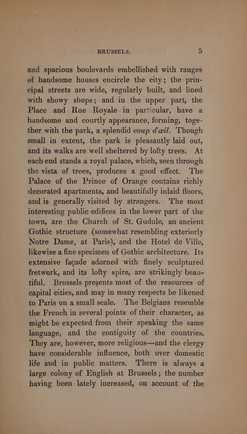 and spacious boulevards embellished with ranges of handsome houses encircle the city; the prin- cipal streets are wide, regularly built, and lined with showy shops; and in the upper part, the Place and Rue Royale in particular, have a handsome and courtly appearance, forming, toge- ther with the park, a splendid coup dil. Though small in extent, the park is pleasantly laid out, and its walks are well sheltered by lofty trees. At each end stands a royal palace, which, seen through the vista of trees, produces a good effect. The Palace of the Prince of Orange contains richly decorated apartments, and beautifully inlaid floors, and is generally visited by strangers. The most interesting public edifices in the lower part of the town, are the Church of St. Gudule, an ancient Gothie structure (somewhat resembling exteriorly Notre Dame, at Paris), and the Hotel de Ville, likewise a fine specimen of Gothic architecture. Its extensive facade adorned with finely sculptured fretwork, and its lofty spire, are strikingly beau- tiful. Brussels presents most of the resources of capital cities, and may in many respects be likened to Paris on a small scale. ‘The Belgians resemble the French in several points of their character, as might be expected from their speaking the same language, and the contiguity of the countries. They are, however, more religious—and the clergy have considerable influence, both over domestic life and in public matters. There is always a large colony of English at Brussels; the number having been lately increased, on account of the