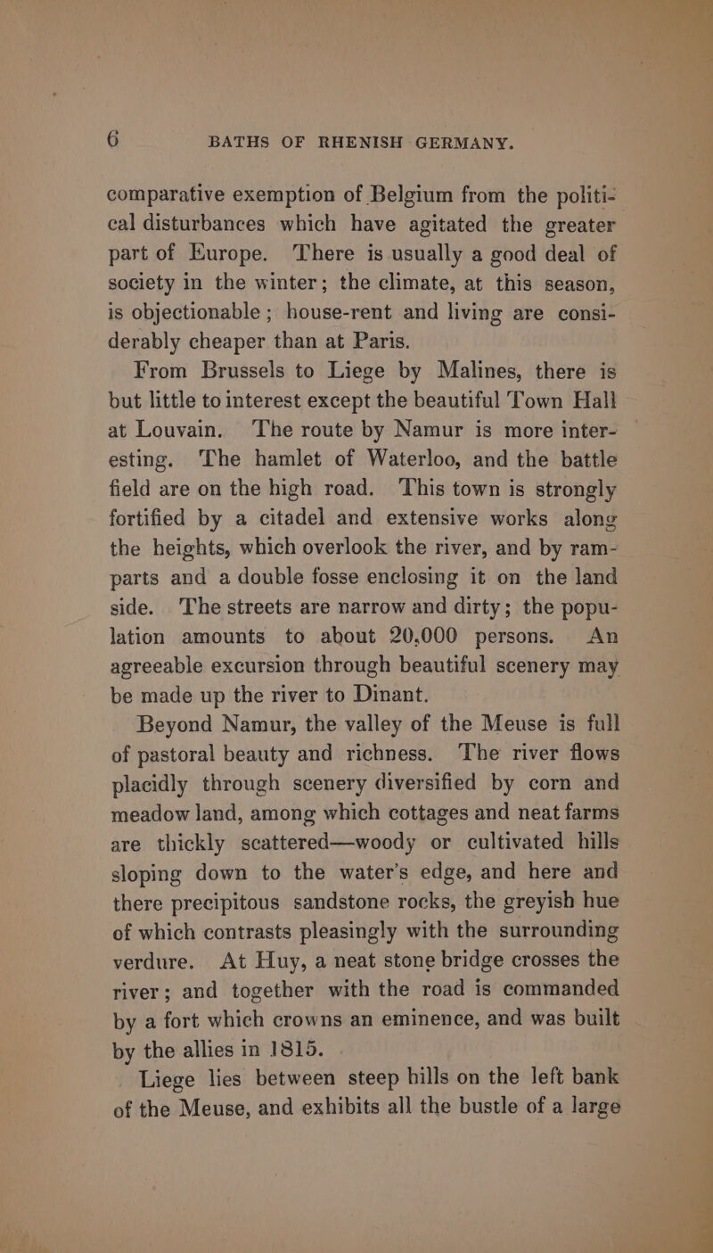 comparative exemption of Belgium from the politi- part of Europe. There is usually a good deal of society in the winter; the climate, at this season, is objectionable ; house-rent and living are consi- derably cheaper than at Paris. From Brussels to Liege by Malines, there is but little to interest except the beautiful Town Hall at Louvain. The route by Namur is more inter- esting. ‘The hamlet of Waterloo, and the battle field are on the high road. ‘This town is strongly fortified by a citadel and extensive works along the heights, which overlook the river, and by ram- parts and a double fosse enclosing it on the land side. The streets are narrow and dirty; the popu- lation amounts to about 20,000 persons. An agreeable excursion through beautiful scenery may be made up the river to Dinant. Beyond Namur, the valley of the Meuse is full of pastoral beauty and richness. The river flows placidly through scenery diversified by corn and meadow land, among which cottages and neat farms are thickly scattered—woody or cultivated hills sloping down to the water's edge, and here and there precipitous sandstone rocks, the greyish hue of which contrasts pleasingly with the surrounding verdure. At Huy, a neat stone bridge crosses the river; and together with the road is commanded by a fort which crowns an eminence, and was built by the allies in 1815. Liege lies between steep hills on the left bank of the Meuse, and exhibits all the bustle of a large
