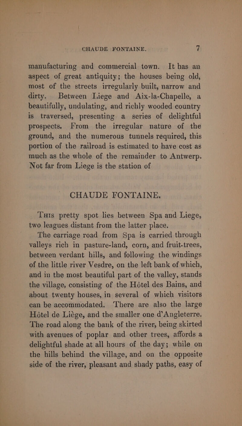 manufacturing and commercial town. It has an aspect of great antiquity; the houses being old, most of the streets irregularly built, narrow and dirty. Between Liege and Aix-la-Chapelle, a beautifully, undulating, and richly wooded country is traversed, presenting a series of delightful prospects. From the irregular nature of the ground, and the numerous tunnels required, this portion of the railroad is estimated to have cost as much as the whole of the remainder to Antwerp. Not far from Liege is the station of CHAUDE FONTAINE. Tuts pretty spot lies between Spa and Liege, two leagues distant from the latter place. The carriage road from Spa is carried through valleys rich in pasture-land, corn, and fruit-trees, between verdant hills, and following the windings of the little river Vesdre, on the left bank of which, and in the most beautiful part of the valley, stands the village, consisting of the Hétel des Bains, and about twenty houses, in several of which visitors can be accommodated. ‘There are also the large Hotel de Liége, and the smaller one d’ Angleterre. The road along the bank of the river, being skirted with avenues of poplar and other trees, affords a delightful shade at all hours of the day; while on the hills behind the village, and on the opposite side of the river, pleasant and shady paths, easy of