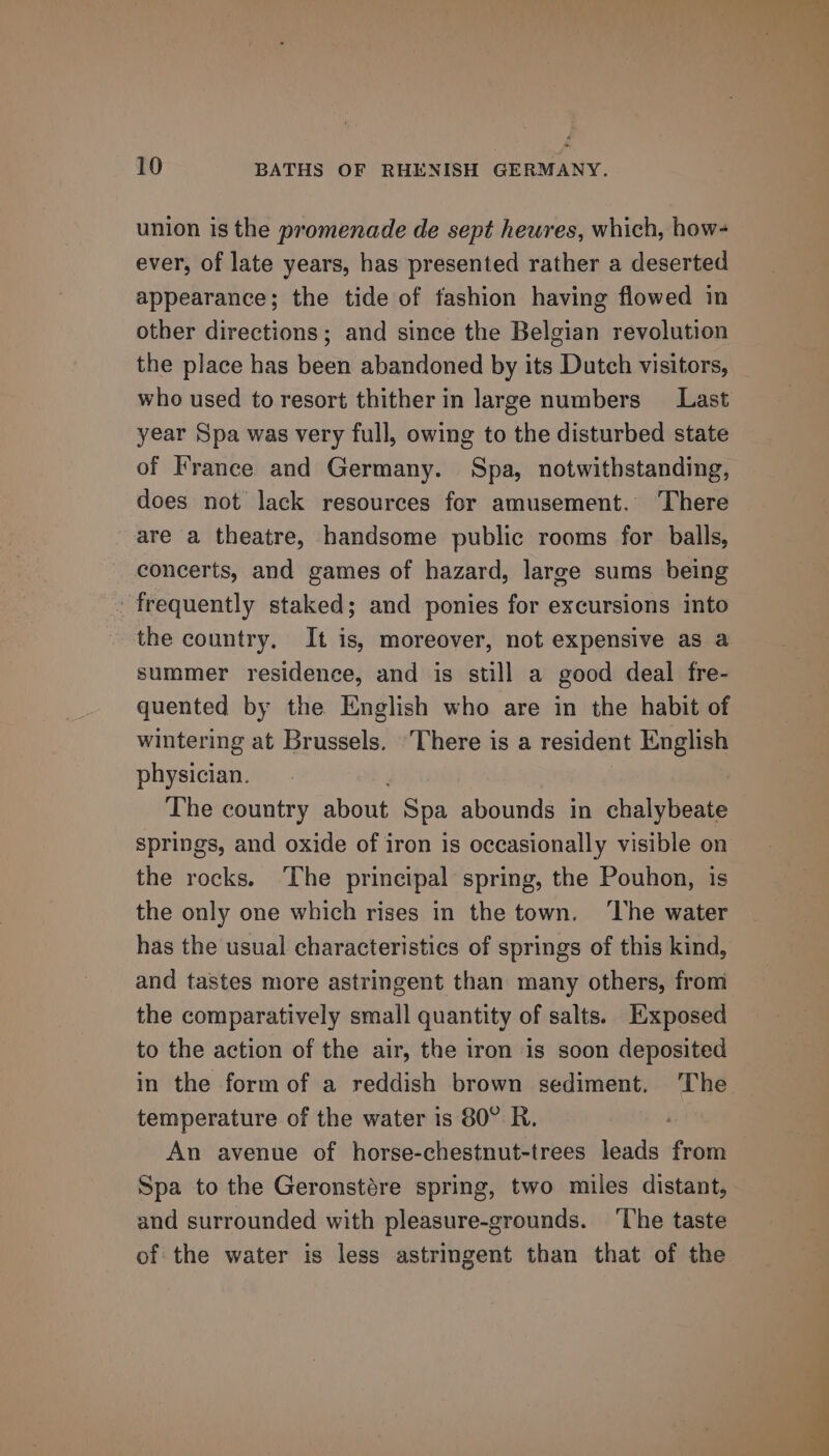 union is the promenade de sept heures, which, how- ever, of late years, has presented rather a deserted appearance; the tide of fashion having flowed in other directions; and since the Belgian revolution who used to resort thither in large numbers Last year Spa was very full, owing to the disturbed state of France and Germany. Spa, notwithstanding, does not lack resources for amusement. There are a theatre, handsome public rooms for balls, concerts, and games of hazard, large sums being frequently staked; and ponies for excursions into the country, It is, moreover, not expensive as a summer residence, and is still a good deal fre- quented by the English who are in the habit of wintering at Brussels. ‘There is a resident ne physician. The country about Spa abounds in chalytsenta springs, and oxide of iron is occasionally visible on the rocks. ‘The principal spring, the Pouhon, is the only one which rises in the town. ‘he water has the usual characteristics of springs of this kind, and tastes more astringent than many others, from the comparatively small quantity of salts. Exposed to the action of the air, the iron is soon deposited in the form of a reddish brown sediment. The temperature of the water is 80° R. An avenue of horse-chestnut-trees leads from Spa to the Geronstére spring, two miles distant, and surrounded with pleasure-grounds. ‘The taste of the water is less astringent than that of the