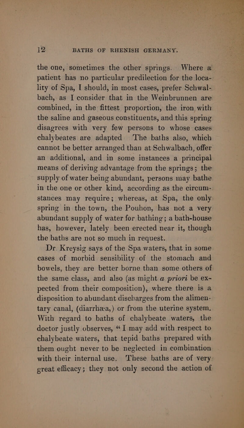 the one, sometimes the other springs. Where a patient has no particular predilection for the loca- lity of Spa, I should, in most cases, prefer Schwal- bach, as I consider that in the Weinbrunnen are combined, in the fittest proportion, the iron with the saline and gaseous constituents, and this spring disagrees with very few persons to whose cases chalybeates are adapted ‘The baths also, which cannot be better arranged than at Schwalbach, offer an additional, and in some instances a principal means of deriving advantage from the springs; the supply of water being abundant, persons may bathe in the one or other kind, according as the circum- stances may require; whereas, at Spa, the only spring in the town, the Pouhon, has not a very abundant supply of water for bathing; a bath-house has, however, lately been erected near it, though the baths are not so much in request. Dr. Kreysig says of the Spa waters, that in some cases of morbid sensibility of the stomach and bowels, they are better borne than some others of the same class, and also (as might @ priori be ex- pected from their composition), where there is a disposition to abundant discharges from the alimen- tary canal, (diarrhaea,) or from the uterine system. With regard to baths of chalybeate waters, the doctor justly observes, “ I may add with respect to chalybeate waters, that tepid baths prepared with them ought never to be neglected in combination with their internal use. ‘These baths are of very great efficacy; they not only second the action of