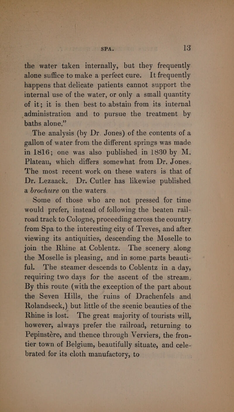the water taken internally, but they frequently alone suffice to make a perfect cure. It frequently happens that delicate patients cannot support the internal use of the water, or only a small quantity of it; it is then best to.abstain from its internal baths alone.” The analysis (by Dr. Jones) of the contents of a gallon of water from the different springs was made in 1816; one was also published in 1830 by M. Plateau, which differs somewhat from Dr. Jones. The most recent work on these waters is that of Dr. Lezaack. Dr. Cutler has likewise published a brochure on the waters. Some of those who are not pressed for time would prefer, instead of following the beaten rail- road track to Cologne, proceeding across the country from Spa to the interesting city of Treves, and after viewing its antiquities, descending the Moselle to join the Rhine at Coblentz. ‘The scenery along the Moselle is pleasing, and in some parts beauti- ful. The steamer descends to Coblentz in a day, requiring two days for the ascent of the stream. By this route (with the exception of the part about the Seven Hills, the ruins of Drachenfels and Rolandseck,) but little of the scenic beauties of the Rhine is lost. The great majority of tourists will, however, always prefer the railroad, returning to Pepinstére, and thence through Verviers, the fron- tier town of Belgium, beautifully situate, and cele- brated for its cloth manufactory, to