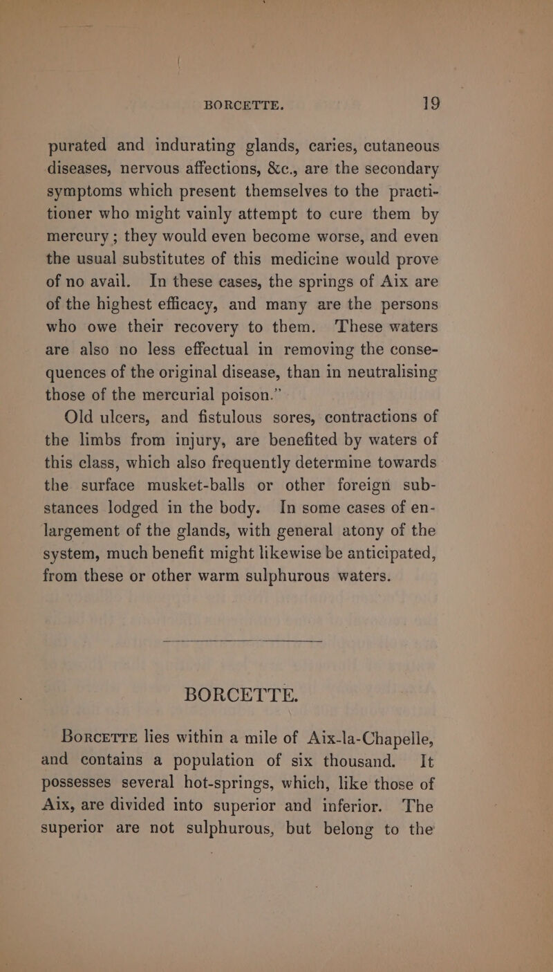 purated and indurating glands, caries, cutaneous diseases, nervous affections, &amp;c., are the secondary symptoms which present themselves to the practi- tioner who might vainly attempt to cure them by mercury ; they would even become worse, and even the usual substitutes of this medicine would prove of no avail. In these cases, the springs of Aix are of the highest efficacy, and many are the persons who owe their recovery to them. These waters are also no less effectual in removing the conse- quences of the original disease, than in neutralising those of the mercurial poison.” Old ulcers, and fistulous sores, contractions of the limbs from injury, are benefited by waters of this class, which also frequently determine towards the surface musket-balls or other foreign sub- stances lodged in the body. In some cases of en- largement of the glands, with general atony of the system, much benefit might likewise be anticipated, from these or other warm sulphurous waters. BORCETTE. Borcetre lies within a mile of Aix-la-Chapelle, and contains a population of six thousand. It possesses several hot-springs, which, like those of Aix, are divided into superior and inferior. The superior are not sulphurous, but belong to the