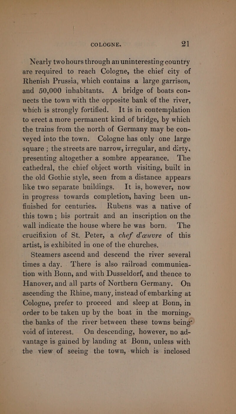 COLOGNE. 9] Nearly two hours through an uninteresting country are required to reach Cologne, the chief city of Rhenish Prussia, which contains a large garrison, and 50,000 inhabitants. A bridge of boats con- nects the town with the opposite bank of the river, which is strongly fortified. It is in contemplation to erect a more permanent kind of bridge, by which the trains from the north of Germany may be con- veyed into the town. Cologne has only one Jarge square ; the streets are narrow, irregular, and dirty, presenting altogether a sombre appearance, The cathedral, the chief object worth visiting, built in the old Gothie style, seen from a distance appears like two separate bnildings. It is, however, now in progress towards completion, having been un- finished for centuries. Rubens was a native of this town; bis portrait and an inscription on the wall indicate the house where he was born. The crucifixion of St. Peter, a chef @auvre of this artist, is exhibited in one of the churches. Steamers ascend and descend the river several times a day. There is also railroad communica- tion with Bonn, and with Dusseldorf, and thence to Hanover, and all parts of Northern Germany. On ascending the Rhine, many, instead of embarking at Cologne, prefer to proceed and sleep at Bonn, in order to be taken up by the boat in the morning, the banks of the river between these towns being void of interest. On descending, however, no ad- vantage is gained by landing at Bonn, unless with the view of seeing the town, which is inclosed