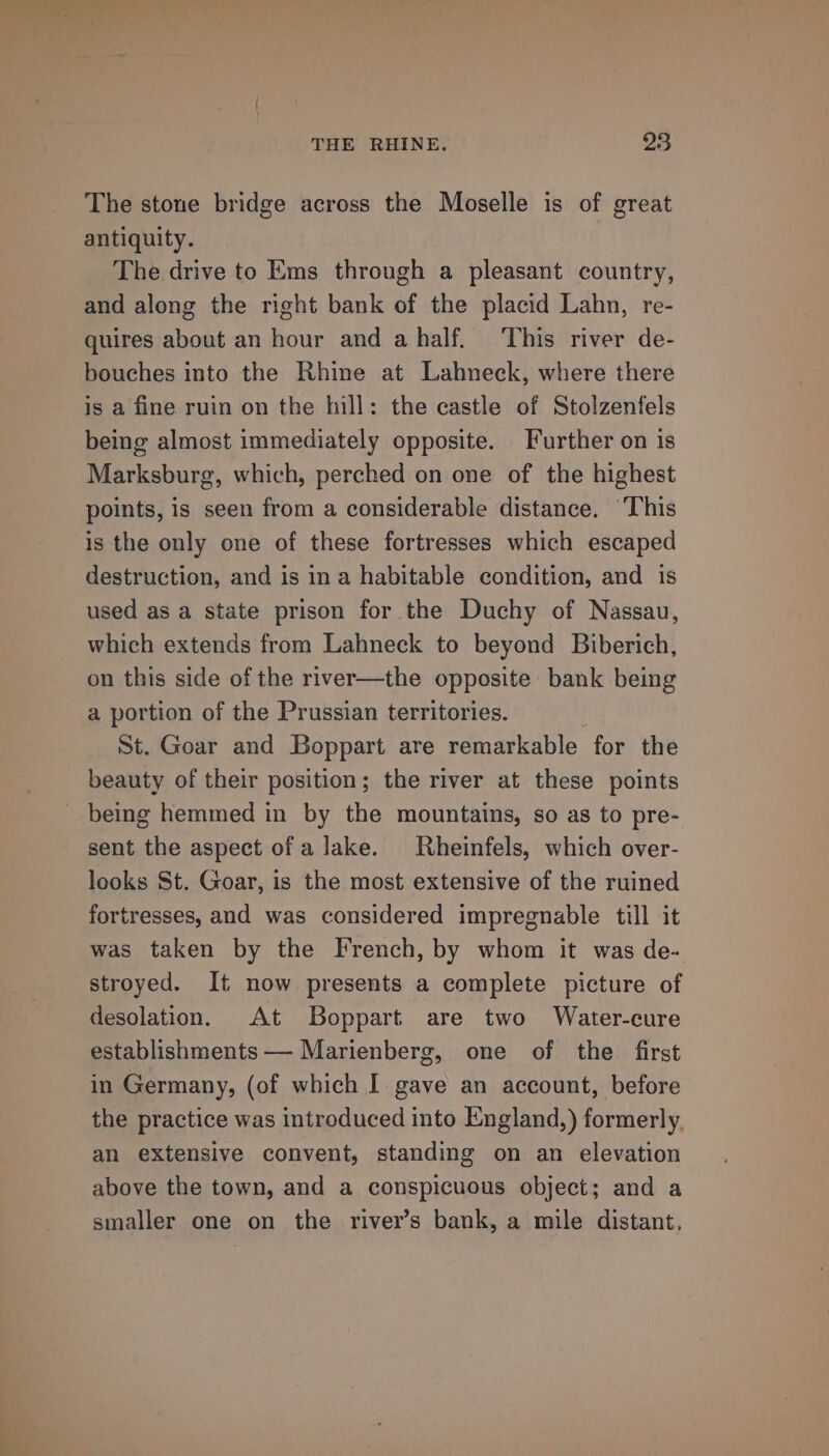 The stone bridge across the Moselle is of great antiquity. The drive to Ems through a pleasant country, and along the right bank of the placid Lahn, re- quires about an hour and ahalf. ‘This river de- bouches into the Rhine at Lahneck, where there is a fine ruin on the hill: the castle of Stolzenfels being almost immediately opposite. Further on is Marksburg, which, perched on one of the highest points, is seen from a considerable distance. ‘This is the only one of these fortresses which escaped destruction, and is ina habitable condition, and is used as a state prison for the Duchy of Nassau, which extends from Lahneck to beyond Biberich, on this side of the river—the opposite bank being a portion of the Prussian territories. . St. Goar and Boppart are remarkable for the beauty of their position; the river at these points being hemmed in by the mountains, so as to pre- sent the aspect of a lake. Rheinfels, which over- looks St. Goar, is the most extensive of the ruined fortresses, and was considered impregnable till it was taken by the French, by whom it was de- stroyed. It now presents a complete picture of desolation. At Boppart are two Water-cure establishments — Marienberg, one of the first in Germany, (of which I gave an account, before the practice was introduced into England,) formerly. an extensive convent, standing on an elevation above the town, and a conspicuous object; and a smaller one on the river’s bank, a mile distant,