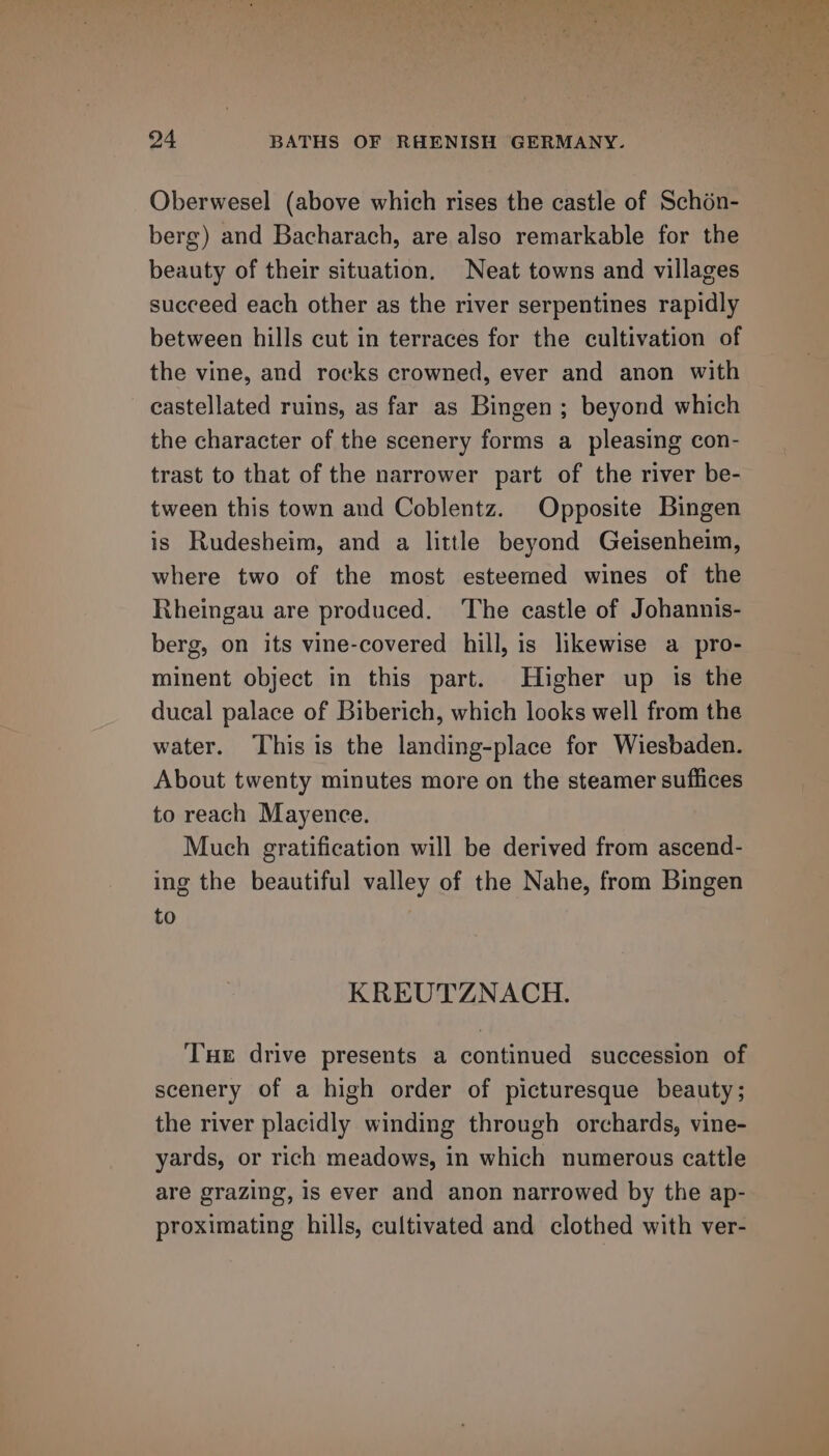 Oberwesel (above which rises the castle of Schén- berg) and Bacharach, are also remarkable for the beauty of their situation. Neat towns and villages succeed each other as the river serpentines rapidly between hills cut in terraces for the cultivation of the vine, and rocks crowned, ever and anon with castellated ruins, as far as Bingen; beyond which the character of the scenery forms a pleasing con- trast to that of the narrower part of the river be- tween this town and Coblentz. Opposite Bingen is Rudesheim, and a little beyond Geisenheim, where two of the most esteemed wines of the Rheingau are produced. ‘The castle of Johannis- berg, on its vine-covered hill, is likewise a pro- minent object in this part. Higher up is the ducal palace of Biberich, which looks well from the water. This is the landing-place for Wiesbaden. About twenty minutes more on the steamer suffices to reach Mayence. Much gratification will be derived from ascend- ing the beautiful valley of the Nahe, from Bingen to KREUTZNACH. Tue drive presents a continued succession of scenery of a high order of picturesque beauty; the river placidly winding through orchards, vine- yards, or rich meadows, in which numerous cattle are grazing, is ever and anon narrowed by the ap- proximating hills, cultivated and clothed with ver-