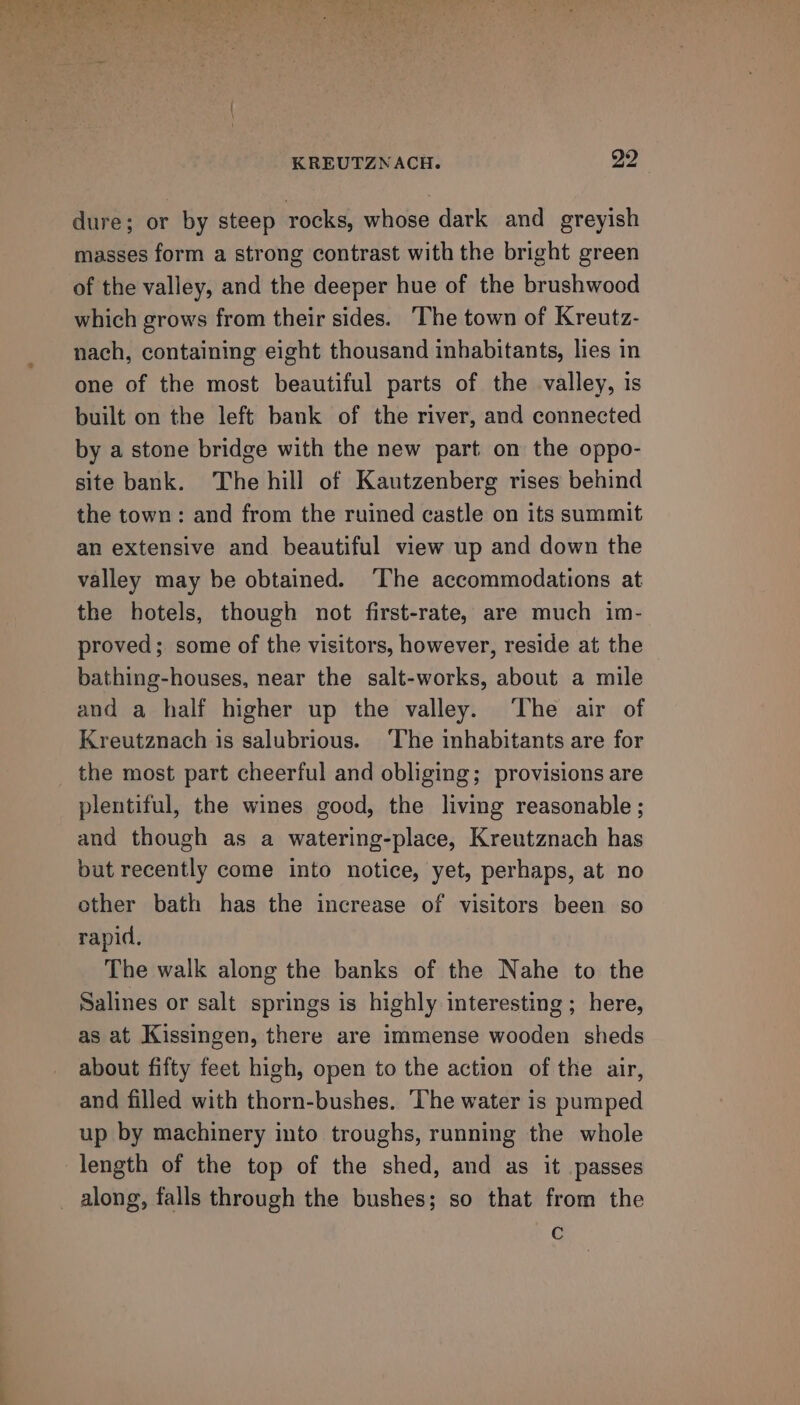 dure; or by steep rocks, whose dark and greyish masses form a strong contrast with the bright green of the valley, and the deeper hue of the brushwood which grows from their sides. ‘The town of Kreutz- nach, containing eight thousand inhabitants, lies in one of the most beautiful parts of the valley, is built on the left bank of the river, and connected by a stone bridge with the new part on the oppo- site bank. The hill of Kautzenberg rises behind the town: and from the ruined castle on its summit an extensive and beautiful view up and down the valley may be obtained. ‘The accommodations at the hotels, though not first-rate, are much im- proved; some of the visitors, however, reside at the bathing-houses, near the salt-works, about a mile and a half higher up the valley. ‘The air of Kreutznach is salubrious. ‘The inhabitants are for the most part cheerful and obliging; provisions are plentiful, the wines good, the living reasonable ; and though as a watering-place, Kreutznach has but recently come into notice, yet, perhaps, at no other bath has the increase of visitors been so rapid. The walk along the banks of the Nahe to the Salines or salt springs is highly interesting ; here, as at Kissingen, there are immense wooden sheds about fifty feet high, open to the action of the air, and filled with thorn-bushes. ‘The water is pumped up by machinery into troughs, running the whole length of the top of the shed, and as it passes C