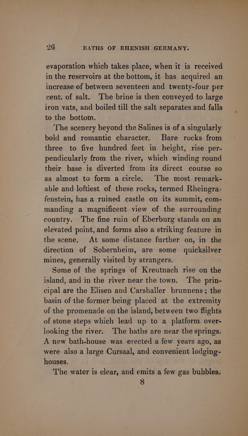 evaporation which takes place, when it is received in the reservoirs at the bottom, it has acquired an increase of between seventeen and twenty-four per cent. of salt. The brine is then conveyed to large iron vats, and boiled till the salt separates and falls to the bottom. The scenery beyond the Salines is of a singularly bold and romantic character. Bare rocks from three to five hundred feet in height, rise per- pendicularly from the river, which winding round their base is diverted from its direct course so as almost to form a circle. The most remark- able and loftiest of these rocks, termed Rheingra- fenstein, has a ruined castle on its summit, com- manding a magnificent view of the surrounding country. The fine ruin of Eberburg stands on an elevated point, and forms also a striking feature in the scene. At some distance further on, in the direction of Sobernheim, are some quicksilver mines, generally visited by strangers. Some of the springs of Kreutnach rise on the island, and in the river near the town. ‘The prin- cipal are the Elisen and Carshaller brunnens; the basin of the former being placed at the extremity of the promenade on the island, between two flights of stone steps which lead up to a platform over- looking the river. The baths are near the springs. A new bath-house was erected a few years ago, as were also a large Cursaal, and convenient lodging- houses. The water is clear, and emits a few gas bubbles. 8
