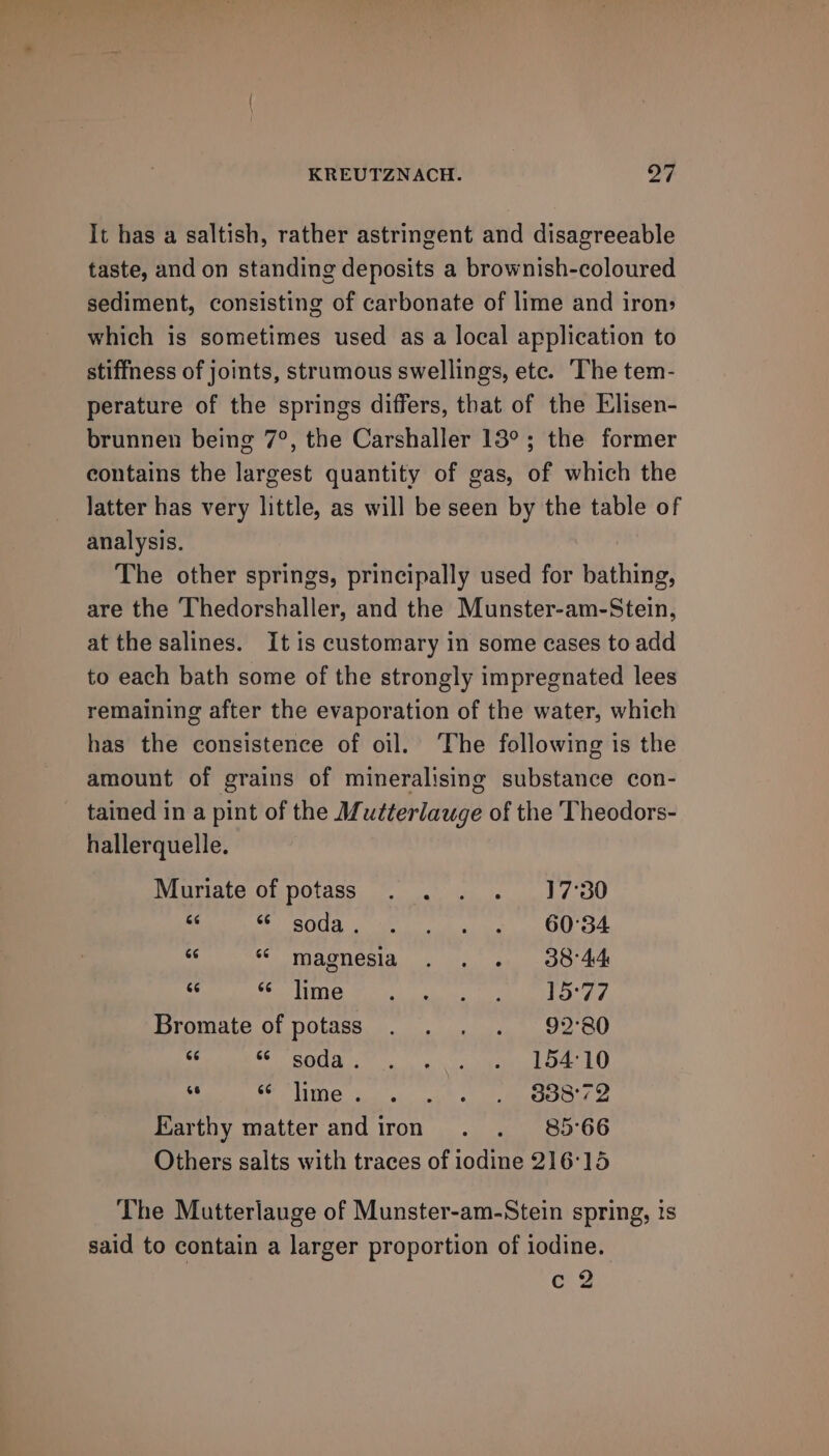 It has a saltish, rather astringent and disagreeable taste, and on standing deposits a brownish-coloured sediment, consisting of carbonate of lime and iron: which is sometimes used as a local application to stiffness of joints, strumous swellings, etc. The tem- perature of the springs differs, that of the Elisen- brunnen being 7°, the Carshaller 13°; the former contains the largest quantity of gas, of which the latter has very little, as will be seen by the table of analysis. The other springs, principally used for bathing, are the Thedorshaller, and the Munster-am-Stein, at the salines. It is customary in some cases to add to each bath some of the strongly impregnated lees remaining after the evaporation of the water, which has the consistence of oil. ‘The following is the amount of grains of mineralising substance con- tained in a pint of the Mutterlauge of the Theodors- hallerquelle. Muriate of potass . . . . 17°30 as SSO i oi arm a ORL 354 aS ss magnesia . . . 30°44 sy SM TR rN rata is afc es ere Bromate of potass . . . . 92°80 é Pipi 157) FRR poms ee Cae 8 EE 5S alba 17 nara, SEA Re 5 cl Earthy matter and iron . . 85°66 Others salts with traces of iodine 216'15 The Mutterlauge of Munster-am-Stein spring, is said to contain a larger proportion of iodine. c 2