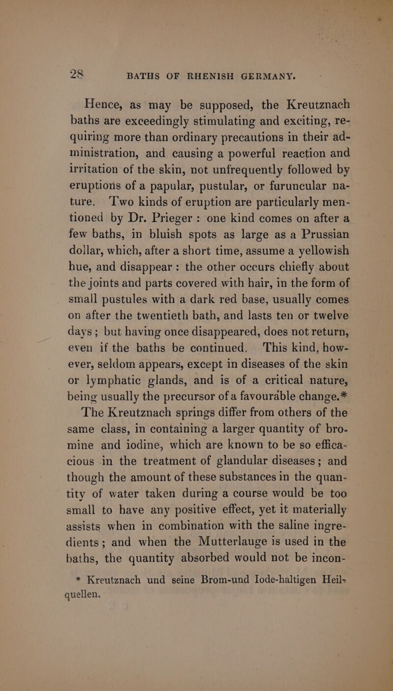 Hence, as may be supposed, the Kreutznach baths are exceedingly stimulating and exciting, re- quiring more than ordinary precautions in their ad- ministration, and causing a powerful reaction and irritation of the skin, not unfrequently followed by eruptions of a papular, pustular, or furuncular na- ture. ‘T'wo kinds of eruption are particularly men- tioned by Dr. Prieger : one kind comes on after a few baths, in bluish spots as large as a Prussian dollar, which, after a short time, assume a yellowish hue, and disappear : the other occurs chiefly about the joints and parts covered with hair, in the form of small pustules with a dark red base, usually comes on after the twentieth bath, and lasts ten or twelve days; but having once disappeared, does not return, even if the baths be continued, ‘This kind, how- ever, seldom appears, except in diseases of the skin or lymphatic glands, and is of a critical nature, being usually the precursor of a favourable change.* The Kreutznach springs differ from others of the same class, in containing a larger quantity of bro- mine and iodine, which are known to be so effica- cious -in the treatment of glandular diseases; and though the amount of these substances in the quan- tity of water taken during a course would be too small to have any positive effect, yet it materially assists when in combination with the saline ingre- dients; and when the Mutterlauge is used in the baths, the quantity absorbed would not be incon- * Kreutznach und seine Brom-und I[ode-haltigen Heil- quellen.