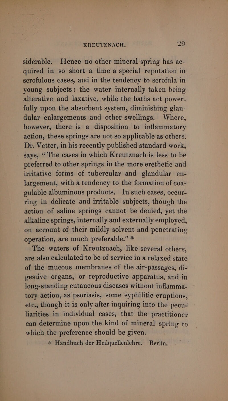 siderable. Hence no other mineral spring has ac- quired in so short a time a special reputation in scrofulous cases, and in the tendency to scrofula in young subjects: the water internally taken being alterative and laxative, while the baths act power- fully upon the absorbent system, diminishing glan- dular enlargements and other swellings. Where, however, there is a disposition to inflammatory action, these springs are not so applicable as others. Dr. Vetter, in his recently published standard work, says, “The cases in which Kreutznach is less to be preferred to other springs in the more erethetic and irritative forms of tubercular and glandular en- largement, with a tendency to the formation of coa- gulable albuminous products. In such cases, occur- ring in delicate and irritable subjects, though the action of saline springs cannot be denied, yet the alkaline springs, internally and externally employed, on account of their mildly solvent and penetrating operation, are much preferable.” * The waters of Kreutznach, like several others, are also calculated to be of service in a relaxed state of the mucous membranes of the air-passages, di- gestive organs, or reproductive apparatus, and in long-standing cutaneous diseases without inflamma- tory action, as psoriasis, some syphilitic eruptions, etc., though it is only after inquiring into the pecu- liarities in individual cases, that the practitioner can determine upon the kind of mineral spring to which the preference should be given. * Handbuch der Heilquellenlehre. Berlin.