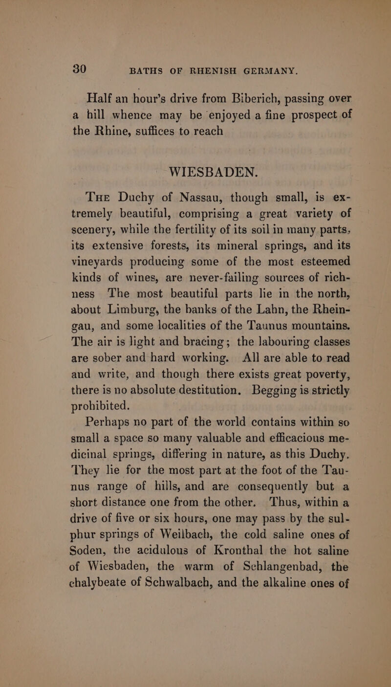 Half an hour’s drive from Biberich, passing over a hill whence may be enjoyed a fine prospect of the Rhine, suffices to reach WIESBADEN. Tue Duchy of Nassau, though small, is ex- tremely beautiful, comprising a great variety of scenery, while the fertility of its soil in many parts, its extensive forests, its mineral springs, and its vineyards producing some of the most esteemed kinds of wines, are never-failing sources of rich- ness The most beautiful parts lie in the north, about Limburg, the banks of the Lahn, the Rhein- gau, and some localities of the Taunus mountains. The air is light and bracing; the labouring classes are sober and hard working. All are able to read and write, and though there exists great poverty, there is no absolute destitution. Begging is strictly prohibited. Perhaps no part of the world contains within so small a space so many valuable and efficacious me- dicinal springs, differing in nature, as this Duchy. They lie for the most part at the foot of the Tau- nus range of hills, and are consequently but a short distance one from the other. Thus, within a drive of five or six hours, one may pass by the sul- phur springs of Weilbach, the cold saline ones of Soden, the acidulous of Kronthal the hot saline of Wiesbaden, the warm of Schlangenbad, the chalybeate of Schwalbach, and the alkaline ones of
