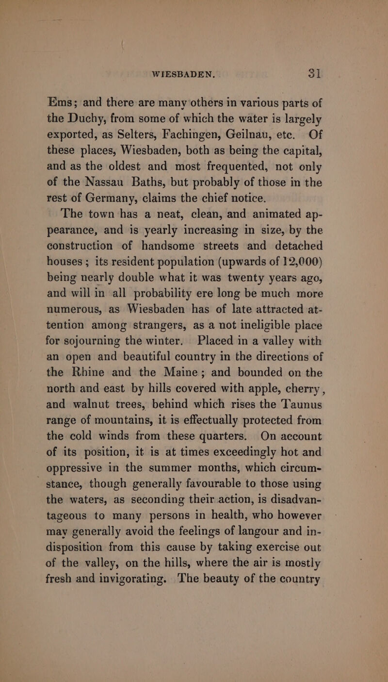 Ems; and there are many others in various parts of the Duchy, from some of which the water is largely exported, as Selters, Fachingen, Geilnau, ete. Of these places, Wiesbaden, both as being the capital, and as the oldest and most frequented, not only of the Nassau Baths, but probably of those in the rest of Germany, claims the chief notice. The town has a neat, clean, and animated ap- pearance, and is yearly increasing in size, by the construction of handsome streets and detached houses ; its resident population (upwards of 12,000) being nearly double what it was twenty years ago, and will in all probability ere long be much more numerous, as Wiesbaden has of late attracted at- tention among strangers, as a not ineligible place for sojourning the winter. Placed in a valley with an open and beautiful country in the directions of the Rhine and the Maine; and bounded on the north and east by hills covered with apple, cherry , and walnut trees, behind which rises the Taunus range of mountains, it is effectually protected from the cold winds from these quarters. On account of its position, it is at times exceedingly hot and oppressive in the summer months, which circum- ' stance, though generally favourable to those using the waters, as seconding their action, is disadvan- tageous to many persons in health, who however may generally avoid the feelings of langour and in- disposition from this cause by taking exercise out of the valley, on the hills, where the air is mostly fresh and invigorating. The beauty of the country