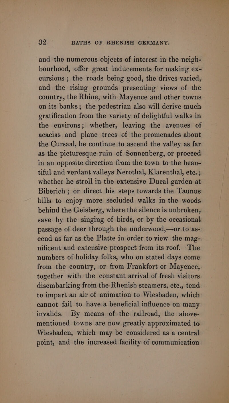 and the numerous objects of interest in the neigh- bourhood, offer great inducements for making ex- cursions ; the roads being good, the drives varied, and the rising grounds presenting views of the country, the Rhine, with Mayence and other towns on its banks; the pedestrian also will derive much gratification from the variety of delightful walks in the environs; whether, leaving the avenues of acacias and plane trees of the promenades about the Cursaal, he continue to ascend the valley as far as the picturesque ruin of Sonnenberg, or proceed in an opposite direction from the town to the beau- tiful and verdant valleys Nerothal, Klarenthal, ete. ; whether he stroll in the extensive Ducal garden at Biberich ; or direct his steps towards the Taunus hills to enjoy more secluded walks in the woods behind the Geisberg, where the silence is unbroken, save by the singing of birds, or by the occasional passage of deer through the underwood,—or to as- cend as far as the Platte in order to view the mag- nificent and extensive prospect from its roof. The numbers of holiday folks, who on stated days come from the country, or from Frankfort or Mayence, together with the constant arrival of fresh visitors disembarking from the Rhenish steamers, etc., tend to impart an air of animation to Wiesbaden, which cannot fail to have a beneficial influence on many invalids. By means of the railroad, the above- mentioned towns are now greatly approximated to Wiesbaden, which may be considered as a central point, and the increased facility of communication