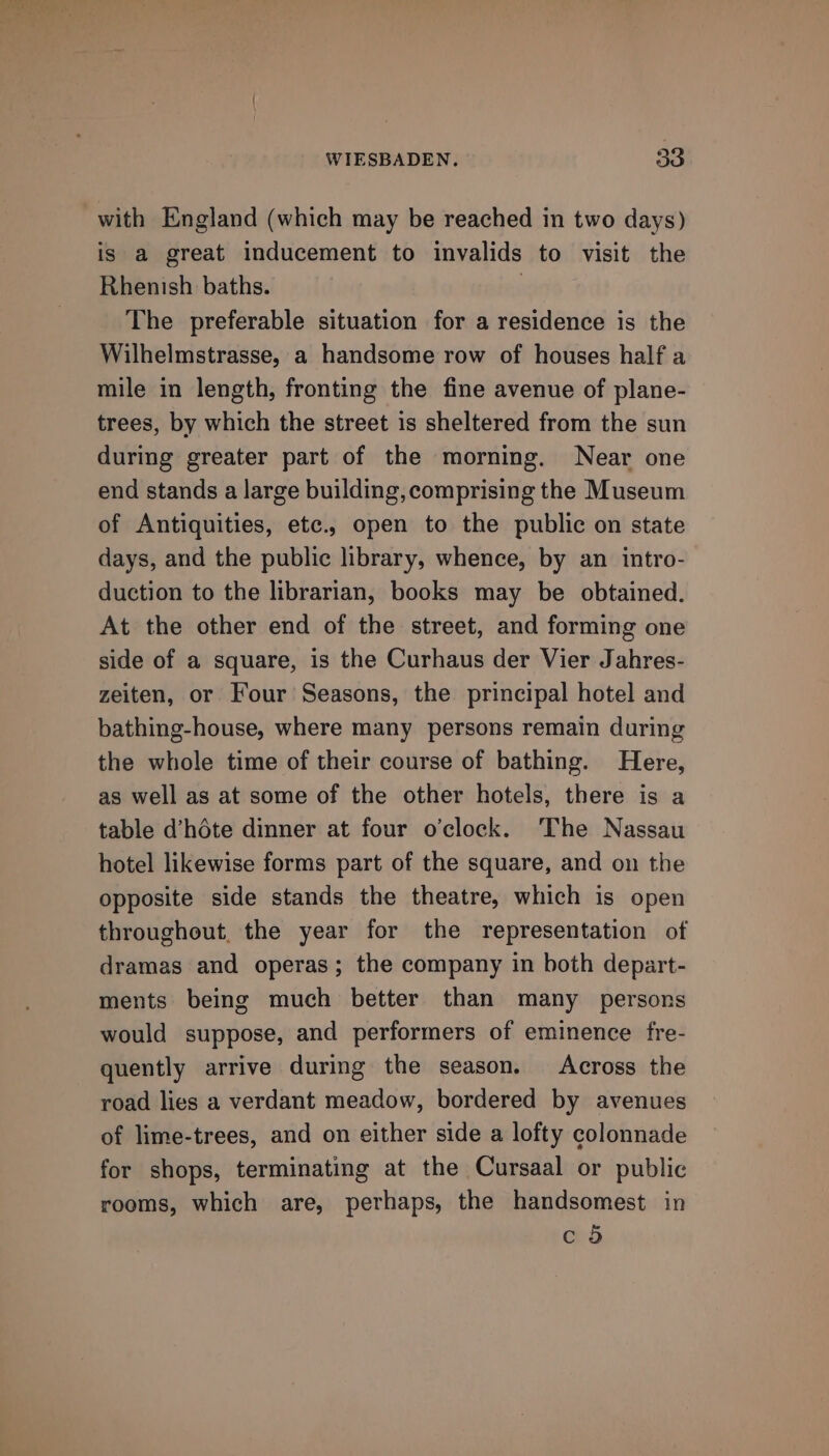 with England (which may be reached in two days) is a great inducement to invalids to visit the Rhenish baths. : The preferable situation for a residence is the Wilhelmstrasse, a handsome row of houses half a mile in length, fronting the fine avenue of plane- trees, by which the street is sheltered from the sun during greater part of the morning. Near one end stands a large building, comprising the Museum of Antiquities, etc., open to the public on state days, and the public library, whence, by an intro- duction to the librarian, books may be obtained. At the other end of the street, and forming one side of a square, is the Curhaus der Vier Jahres- zeiten, or Four Seasons, the principal hotel and bathing-house, where many persons remain during the whole time of their course of bathing. Here, as well as at some of the other hotels, there is a table d’héte dinner at four o'clock. The Nassau hotel likewise forms part of the square, and on the opposite side stands the theatre, which is open throughout, the year for the representation of dramas and operas; the company in both depart- ments being much better than many persons would suppose, and performers of eminence fre- quently arrive during the season. Across the road lies a verdant meadow, bordered by avenues of lime-trees, and on either side a lofty colonnade for shops, terminating at the Cursaal or public rooms, which are, perhaps, the handsomest in c 5