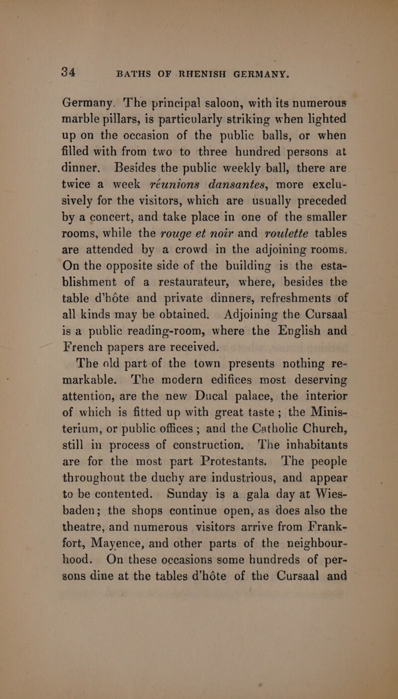 Germany. The principal saloon, with its numerous marble pillars, is particularly striking when lighted up on the occasion of the public balls, or when filled with from two to three hundred persons at dinner. Besides the public weekly ball, there are twice a week réunions dansantes, more exclu- sively for the visitors, which are usually preceded by a concert, and take place in one of the smaller rooms, while the rouge et noir and roulette tables are attended by a crowd in the adjoining rooms. On the opposite side of the building is the esta- blishment of a restaurateur, where, besides the table d’héte and private dinners, refreshments of all kinds may be obtained. Adjoining the Cursaal is a public reading-room, where the English and French papers are received. The old part of the town presents nothing re- markable. The modern edifices most deserving attention, are the new Ducal palace, the interior of which is fitted up with great taste; the Minis- terium, or public offices ; and the Catholic Church, still in process of construction. The inhabitants are for the most part Protestants. ‘The people throughout the duchy are industrious, and appear to be contented. Sunday is a gala day at Wies- baden; the shops continue open, as does also the theatre, and numerous visitors arrive from Frank- fort, Mayence, and other parts of the neighbour- hood. On these occasions some hundreds of per- sons dine at the tables d’héte of the Cursaal and