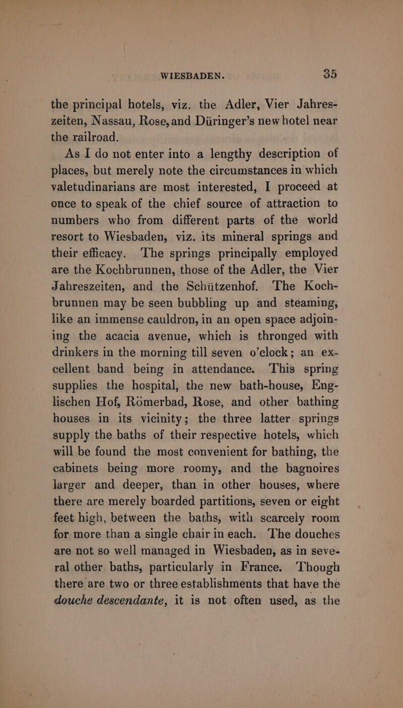 the principal hotels, viz. the Adler, Vier Jahres- zeiten, Nassau, Rose, and Diiringer’s new hotel near the railroad. | As I do not enter into a lengthy description of places, but merely note the circumstances in which valetudinarians are most interested, I proceed at once to speak of the chief source of attraction to numbers who from different parts of the world resort to Wiesbaden, viz. its mineral springs and their efficacy. The springs principally employed are the Kochbrunnen, those of the Adler, the Vier Jahreszeiten, and the Schiitzenhof. ‘The Koch- brunnen may be seen bubbling up and steaming; like an immense cauldron, in an open space adjoin- ing the acacia avenue, which is thronged with drinkers in the morning till seven o’clock; an ex- cellent band being in attendance. This spring supplies the hospital, the new bath-house, Eng- lischen Hof, Romerbad, Rose, and other bathing houses in its vicinity; the three latter springs supply the baths of their respective hotels, which will be found the most convenient for bathing, the cabinets being more roomy, and the bagnoires larger and deeper, than in other houses, where there are merely boarded partitions, seven or eight feet high, between the baths, with scarcely room for more than a single chair in each. The douches are not so well managed in Wiesbaden, as in seve- ral other baths, particularly in France. Though there are two or three establishments that have the douche descendante, it is not often used, as the