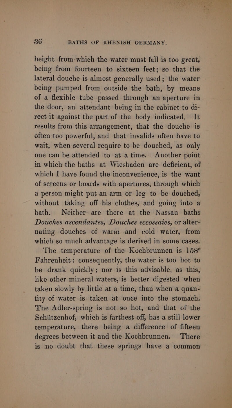height from which the water must fall is too great, being from fourteen to sixteen feet; so that the being pumped from outside the bath, by means of a flexible tube passed through an aperture in the door, an attendant being in the cabinet to di- rect it against the part of the body indicated. It results from this arrangement, that the douche is often too powerful, and that invalids often have to wait, when several require to be douched, as only one can be attended to at atime. Another point in which the baths at Wiesbaden are deficient, of which I have found the inconvenienee, is the want of screens or boards with apertures, through which a person might put an arm or leg to be douched, without taking off his clothes, and going into a bath. Neither are there at the Nassau baths Douches ascendantes, Douches eccossaies, or alter- nating douches of warm and cold water, from which so much advantage is derived in some cases. ‘The temperature of the Kochbrunnen is 158° Fahrenheit: consequently, the water is too hot to be drank quickly; nor is this advisable, as this, like other mineral waters, is better digested when taken slowly by little at a time, than when a quan- tity of water is taken at once into the stomach. The Adler-spring is not so hot, and that of the Schiitzenhof, which is farthest off, has a still lower temperature, there being a difference of fifteen degrees between it and the Kochbrunnen. There is no doubt that these springs have a common