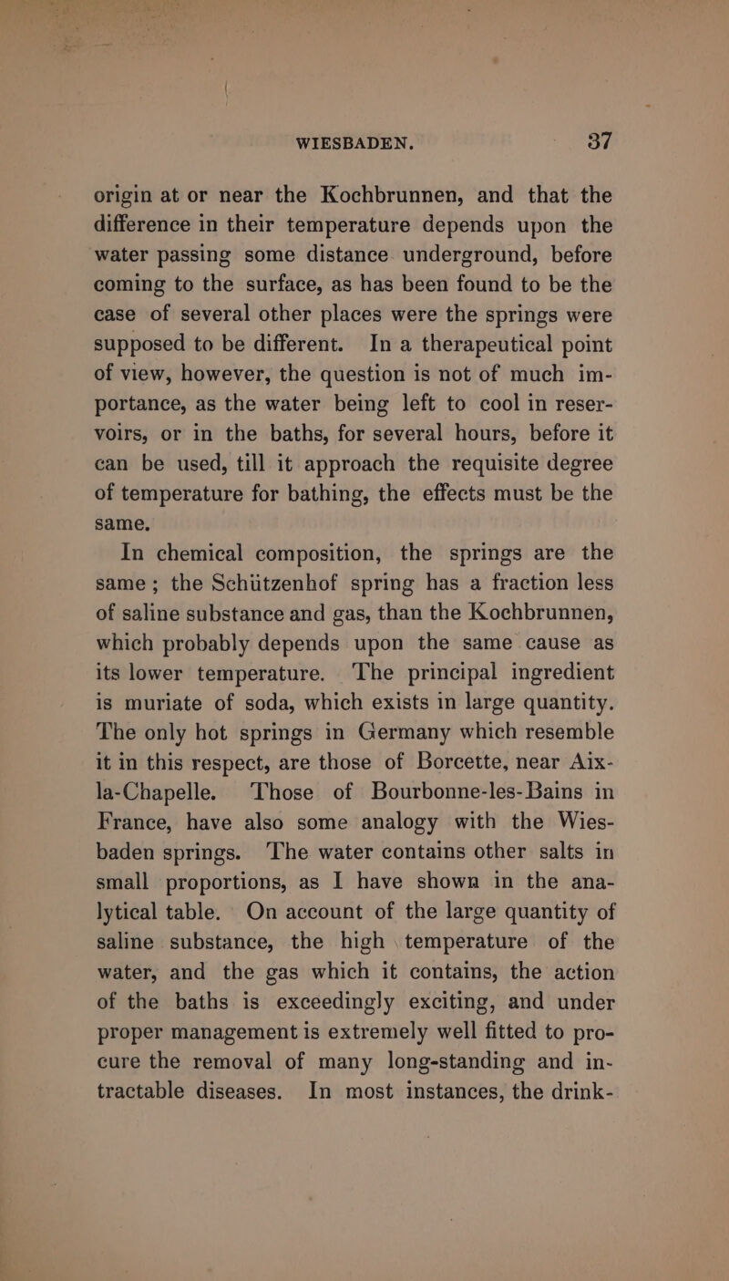 origin at or near the Kochbrunnen, and that the difference in their temperature depends upon the water passing some distance underground, before coming to the surface, as has been found to be the case of several other places were the springs were supposed to be different. In a therapeutical point of view, however, the question is not of much im- portance, as the water being left to cool in reser- voirs, or in the baths, for several hours, before it can be used, till it approach the requisite degree of temperature for bathing, the effects must be the same. In chemical composition, the springs are the same; the Schutzenhof spring has a fraction less of saline substance and gas, than the Kochbrunnen, which probably depends upon the same cause as its lower temperature. The principal ingredient is muriate of soda, which exists in large quantity. The only hot springs in Germany which resemble it in this respect, are those of Borcette, near Aix- la-Chapelle. Those of Bourbonne-les- Bains in France, have also some analogy with the Wies- baden springs. The water contains other salts in small proportions, as I have shown in the ana- lytical table. On account of the large quantity of saline substance, the high temperature of the water, and the gas which it contains, the action of the baths is exceedingly exciting, and under proper management is extremely well fitted to pro- cure the removal of many long-standing and in- tractable diseases. In most instances, the drink-