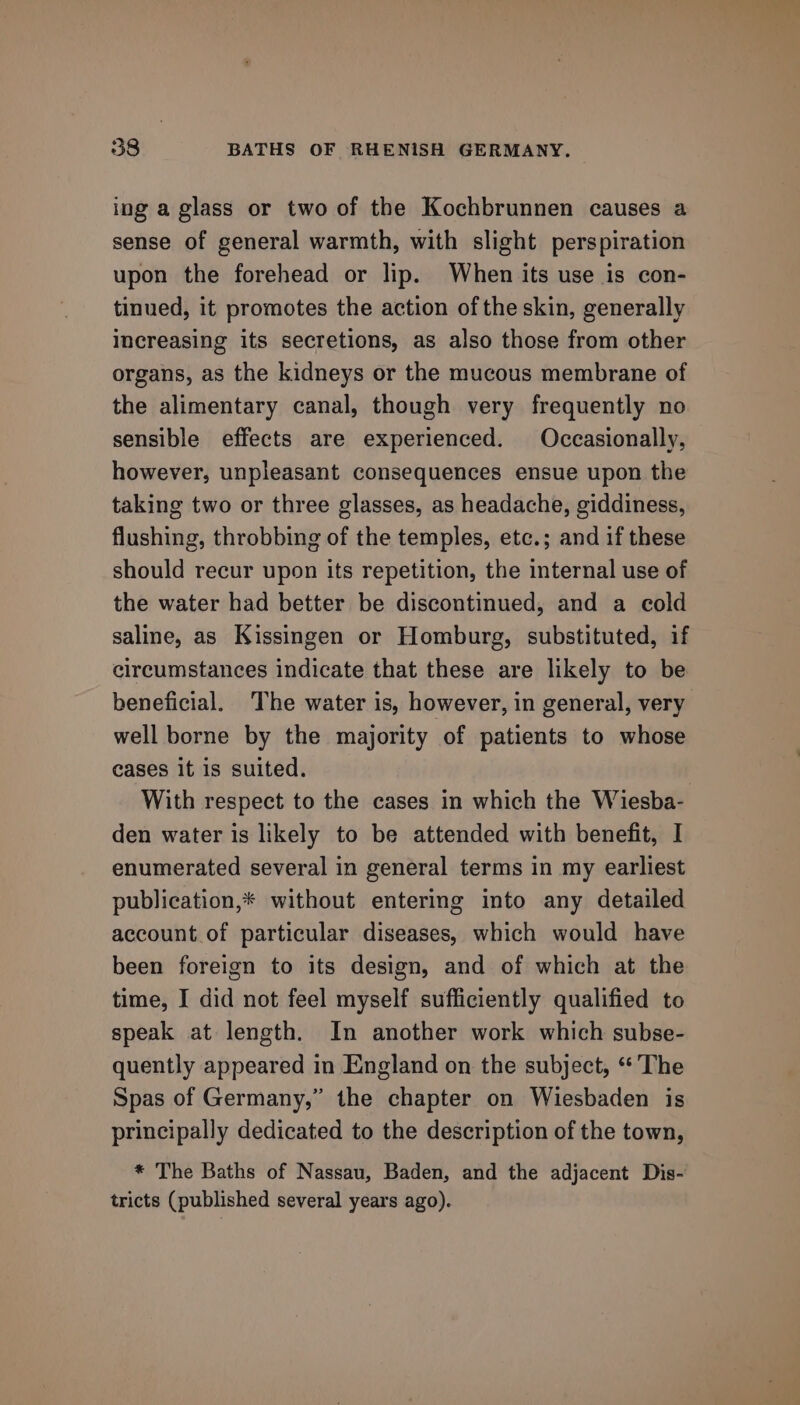 ing a glass or two of the Kochbrunnen causes a sense of general warmth, with slight perspiration upon the forehead or lip. When its use is con- tinued, it promotes the action of the skin, generally increasing its secretions, as also those from other organs, as the kidneys or the mucous membrane of the alimentary canal, though very frequently no sensible effects are experienced. Occasionally, however, unpleasant consequences ensue upon the taking two or three glasses, as headache, giddiness, flushing, throbbing of the temples, etc.; and if these should recur upon its repetition, the internal use of the water had better be discontinued, and a cold saline, as Kissingen or Homburg, substituted, if circumstances indicate that these are likely to be beneficial. The water is, however, in general, very well borne by the majority of patients to whose cases it is suited. With respect to the cases in which the Wiesba- den water is likely to be attended with benefit, I enumerated several in general terms in my earliest publication,* without entering into any detailed account of particular diseases, which would have been foreign to its design, and of which at the time, I did not feel myself sufficiently qualified to speak at length. In another work which subse- quently appeared in England on the subject, “The Spas of Germany,” the chapter on Wiesbaden is principally dedicated to the description of the town, * The Baths of Nassau, Baden, and the adjacent Dis- tricts (published several years ago).