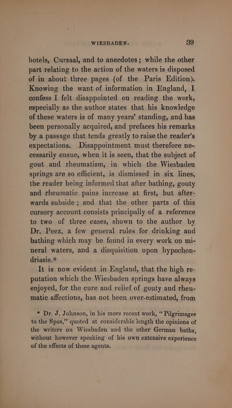 hotels, Cursaal, and to anecdotes ;. while the other part relating to the action of the waters is disposed of in about three pages (of the Paris Edition). Knowing the want of information in England, I confess I felt disappointed on reading the work, especially as the author states that his knowledge of these waters is of many years’ standing, and has been personally acquired, and prefaces his remarks by a passage that tends greatly to raise the reader’s expectations. Disappointment must therefore ne- cessarily ensue, when it is seen, that the subject of gout and rheumatism, in which the Wiesbaden springs are so efficient, is dismissed in six lines, the reader being informed that after bathing, gouty and rheumatic pains increase at first, but after- wards subside ; and that the other parts of this cursory account consists principally of a reference to two of three cases, shown to the author by Dr. Peez, a few general ruies for drinking and bathing which may be found in every work on mi- neral waters, and a disquisition upon hypochon- driasis.* It is now evident in England, that the high re- putation which the Wiesbaden springs have always enjoyed, for the cure and relief of gouty and rheu- matic affections, has not been over-estimated, from * Dr. J. Johnson, in his more recent work, “ Pilgrimages to the Spas,” quoted at considerable length the opinions of the writers on Wiesbaden and the other German baths, without however speaking of his own extensive experience of the effects of these agents.