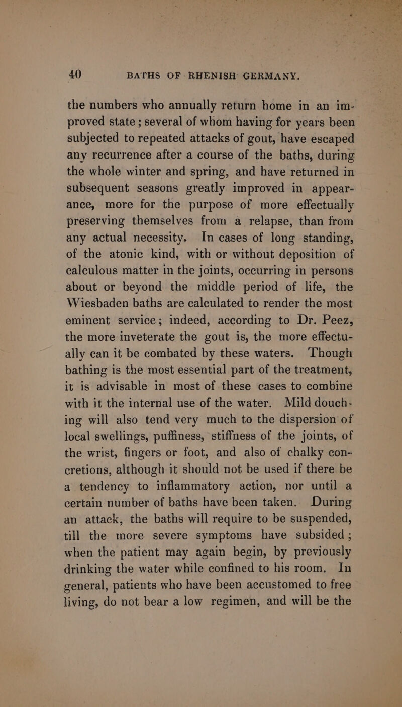 the numbers who annually return home in an im- proved state ; several of whom having for years been subjected to repeated attacks of gout, have escaped any recurrence after a course of the baths, during the whole winter and spring, and have returned in subsequent seasons greatly improved in appear- ance, more for the purpose of more effectually preserving themselves from a relapse, than from any actual necessity. In cases of long standing, of the atonic kind, with or without deposition of calculous matter in the joints, occurring in persons about or beyond the middle period of life, the Wiesbaden baths are calculated to render the most eminent service; indeed, according to Dr. Peez, the more inveterate the gout is, the more effectu- ally can it be combated by these waters. ‘Though bathing is the most essential part of the treatment, it is advisable in most of these cases to combine with it the internal use of the water. Mild douch- local swellings, puffiness, stiffness of the joints, of the wrist, fingers or foot, and also of chalky con- cretions, although it should not be used if there be a tendency to inflammatory action, nor until a certain number of baths have been taken. During an attack, the baths will require to be suspended, till the more severe symptoms have subsided ; when the patient may again begin, by previously drinking the water while confined to his room. In general, patients who have been accustomed to free living, do not bear a low regimen, and will be the