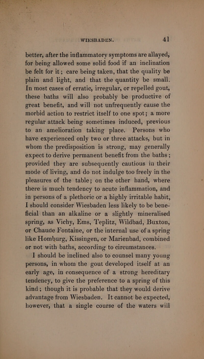 better, after the inflammatory symptoms are allayed, for being allowed some solid food if an inclination be felt for it; care being taken, that the quality be plain and light, and that the quantity be small. In most cases of erratic, irregular, or repelled gout, these baths will also probably be productive of great benefit, and will not unfrequently cause the morbid action to restrict itself to one spot; a more regular attack being sometimes induced, previous to an amelioration taking place. Persons who have experienced only two or three attacks, but in whom the predisposition is strong, may generally expect to derive permanent benefit from the baths ; provided they are subsequently cautious in their mode of living, and do not indulge too freely in the pleasures of the table; on the other hand, where there is much tendency to acute inflammation, and in persons of a plethoric or a highly irritable habit, I should consider Wiesbaden less likely to be bene- ficial than an alkaline or a slightly mineralised spring, as Vichy, Ems, Teplitz, Wildbad, Buxton, or Chaude Iontaine, or the internal use of a spring like Homburg, Kissingen, or Marienbad, combined or not with baths, according to circumstances. I should be inclined also to counsel many young persons, in whom the gout developed itself at an early age, in consequence of a strong hereditary tendency, to give the preference to a spring of this kind; though it is probable that they would derive advantage from Wiesbaden. It cannot be expected, however, that a single course of the waters will