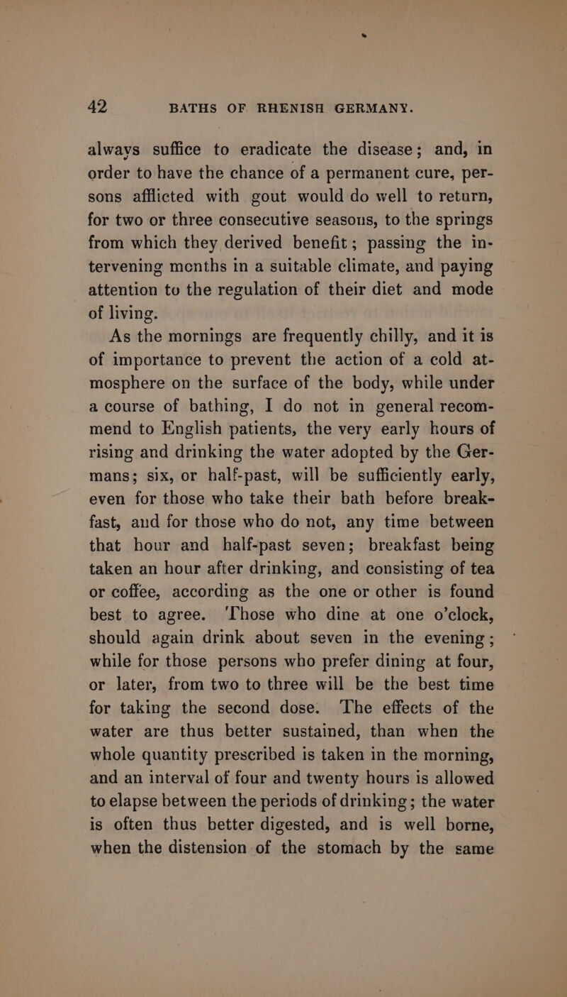alwavs suffice to eradicate the disease; and, in order to have the chance of a permanent cure, per- sons afflicted with gout would do well to return, for two or three consecutive seasons, to the springs from which they derived benefit; passing the in- tervening menths in a suitable climate, and paying attention to the regulation of their diet and mode of living. As the mornings are frequently chilly, and it is of importance to prevent the action of a cold at- mosphere on the surface of the body, while under a course of bathing, I do not in general recom- mend to English patients, the very early hours of rising and drinking the water adopted by the Ger- mans; six, or half-past, will be sufficiently early, even for those who take their bath before break- fast, aud for those who do not, any time between that hour and half-past seven; breakfast being taken an hour after drinking, and consisting of tea or coffee, according as the one or other is found best to agree. ‘Those who dine at one o’clock, should again drink about seven in the evening ; while for those persons who prefer dining at four, or later, from two to three will be the best time for taking the second dose. ‘The effects of the water are thus better sustained, than when the whole quantity prescribed is taken in the morning, and an interval of four and twenty hours is allowed to elapse between the periods of drinking; the water is often thus better digested, and is well borne, when the distension of the stomach by the same