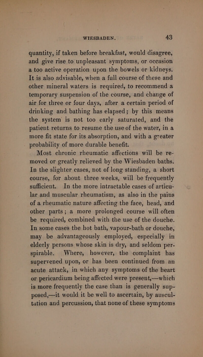 quantity, if taken before breakfast, would disagree, and give rise to unpleasant symptoms, or occasion a too active operation upon the bowels or kidneys. It is also advisable, when a full course of these and other mineral waters is required, to recommend a temporary suspension of the course, and change of air for three or four days, after a certain period of drinking and bathing has elapsed; by this means the system is not too early saturated, and the patient returns to resume the use of the water, in a more fit state for its absorption, and with a greater probability of more durable benefit. Most chronic rheumatic affections wil] be re- moved or greatly relieved by the Wiesbaden baths. In the slighter cases, not of long standing, a short course, for about three weeks, will be frequently sufficient. In the more intractable cases of articu- lar and muscular rheumatism, as also in the pains of a rheumatic nature affecting the face, head, and other parts; a more prolonged course will often be required, combined with the use of the douche. In some cases the hot bath, vapour-bath or douche, may be advantageously employed, especially in elderly persons whose skin is dry, and seldom per- spirable. Where, however, the complaint has supervened upon, or has been continued from an acute attack, in which any symptoms of the beart or pericardium being affected were present,—which is more frequently the case than is generally sup- posed,—it would it be well to ascertain, by auscul- tation and percussion, that none of these symptoms