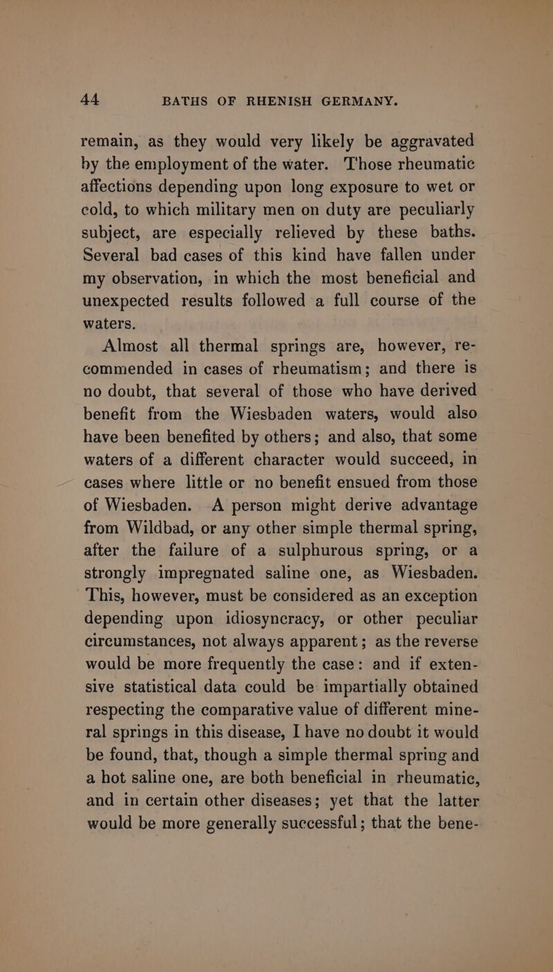 remain, as they would very likely be aggravated by the employment of the water. Those rheumatic affections depending upon long exposure to wet or cold, to which military men on duty are peculiarly subject, are especially relieved by these baths. Several bad cases of this kind have fallen under my observation, in which the most beneficial and unexpected results followed a full course of the waters. Almost all thermal springs are, however, re- commended in cases of rheumatism; and there is no doubt, that several of those who have derived benefit from the Wiesbaden waters, would also have been benefited by others; and also, that some waters of a different character would succeed, in cases where little or no benefit ensued from those of Wiesbaden. A person might derive advantage from Wildbad, or any other simple thermal spring, after the failure of a sulphurous spring, or a strongly impregnated saline one, as Wiesbaden. This, however, must be considered as an exception depending upon idiosyncracy, or other peculiar circumstances, not always apparent; as the reverse would be more frequently the case: and if exten- sive statistical data could be impartially obtained respecting the comparative value of different mine- ral springs in this disease, I have no doubt it would be found, that, though a simple thermal spring and a hot saline one, are both beneficial in rheumatic, and in certain other diseases; yet that the latter would be more generally successful; that the bene-
