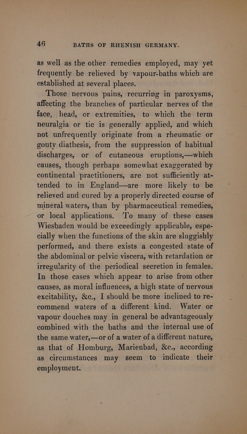 as well as the other remedies employed, may yet frequently be relieved by’ vapour-baths which are established at several places. Those nervous pains, recurring in paroxysms, affecting the branches of particular nerves of the face, head, or extremities, to which the term neuralgia or tic is generally applied, and which not unfrequently originate from a rheumatic or gouty diathesis, from the suppression of habitual discharges, or of cutaneous eruptions,—which causes, though perhaps somewhat exaggerated by continental practitioners, are not sufficiently at- tended to in England—are more likely to be relieved and cured by a properly directed course of mineral waters, than by pharmaceutical remedies, or local applications. To many of these cases Wiesbaden would be exceedingly applicable, espe- cially when the functions of the skin are sluggishly performed, and there exists a congested state of the abdominal or pelvic viscera, with retardation or irregularity of the periodical secretion in females. In those cases which appear to arise from other causes, as moral influences, a high state of nervous excitability, &amp;e., I should be more inclined to re- commend waters of a different kind. Water or vapour douches may in general be advantageously combined with the baths and the internal use of the same water,—or of a water of a different nature, as that of Homburg, Marienbad, &amp;c., according as circumstances may seem to indicate their employment. :