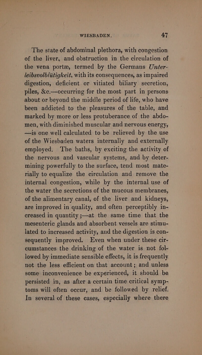 The state of abdominal plethora, with congestion of the liver, and obstruction in the circulation of the vena porte, termed by the Germans Unfer- leibsvolblitigkeit, with its consequences, as impaired digestion, deficient or vitiated biliary secretion, piles, &amp;c.—occurring for the most part in persons about or beyond the middle period of life, who have been addicted to the pleasures of the table, and marked by more or less protuberance of the abdo- men, with diminished muscular and nervous energy, —is one well calculated to be relieved by the use of the Wiesbaden waters internally and externally employed. ‘The baths, by exciting the activity of the nervous and vascular systems, and by deter- mining powerfully to the surface, tend most mate- rially to equalize the circulation and remove the internal congestion, while by the internal use of the water the secretions of the mucous membranes, of the alimentary canal, of the liver and kidneys, are improved in quality, and often perceptibly in- creased in quantity ;—at the same time that the mesenteric glands and absorbent vessels are stimu- lated to increased activity, and the digestion is con- sequently improved. Even when under these cir- cumstances the drinking of the water is not fol- lowed by immediate sensible effects, it is frequently not the less efficient on that account ;. and unless some inconvenience be experienced, it should be persisted in, as after a certain time critical symp- toms will often occur, and be followed by relief. In several of these cases, especially where there