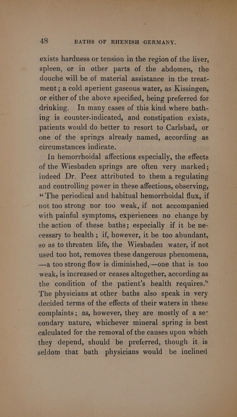 exists hardness or tension in the region of the liver, spleen, or in other parts of the abdomen, the douche will be of material assistance in the treat- ment; a cold aperient gaseous water, as Kissingen, or either of the above specified, being preferred for drinking. In many cases of this kind where bath- ing is counter-indicated, and constipation exists, patients would do better to resort to Carlsbad, or one of the springs already named, according as circumstances indicate. In hemorrhoidal affections especially, the effects of the Wiesbaden springs are often very marked; indeed Dr. Peez attributed to them a regulating and controlling power in these affections, observing, ‘The periodical and habitual hemorrhoidal flux, if not too strong nor too weak, if not accompanied with painful symptoms, experiences no change by the action of these baths; especially if it be ne- so as to threaten life, the Wiesbaden water, if not used too hot, removes these dangerous phenomena, —a too strong flow is diminished,—one that is too weak, is increased or ceases altogether, according as the condition of the patient’s health requires.” The physicians at other baths also speak in very decided terms of the effects of their waters in these complaints; as, however, they are mostly of a se- condary nature, whichever mineral spring is best calculated for the removal of the causes upon which they depend, should be preferred, though it is seldom that bath physicians would be inclined