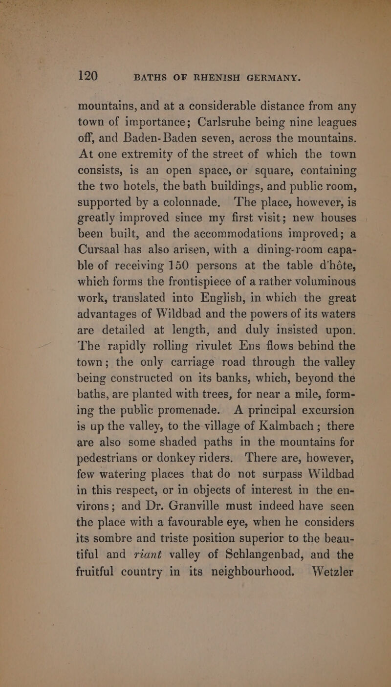 sy oow 120 BATHS OF RHENISH GERMANY. mountains, and at a considerable distance from any town of importance; Carlsruhe being nine leagues off, and Baden-Baden seven, across the mountains. At one extremity of the street of which the town consists, is an open space, or square, containing the two hotels, the bath buildings, and public room, supported by a colonnade, ‘The place, however, is greatly improved since my first visit; new houses been built, and the accommodations improved; a Cursaal has also arisen, with a dining-room capa- ble of receiving 150 persons at the table d’héte, which forms the frontispiece of a rather voluminous work, translated into English, in which the great advantages of Wildbad and the powers of its waters are detailed at length, and duly insisted upon. The rapidly rolling rivulet Ens flows behind the town; the only carriage road through the valley being constructed on its banks, which, beyond the baths, are planted with trees, for near a mile, form- ing the public promenade. A principal excursion is up the valley, to the village of Kalmbach ; there are also some shaded paths in the mountains for pedestrians or donkey riders. There are, however, few watering places that do not surpass Wildbad in this respect, or in objects of interest in the en- virons; and Dr. Granville must indeed have seen the place with a favourable eye, when he considers its sombre and triste position superior to the beau- tiful and riant valley of Schlangenbad, and the fruitful country in its neighbourhood. Wetzler