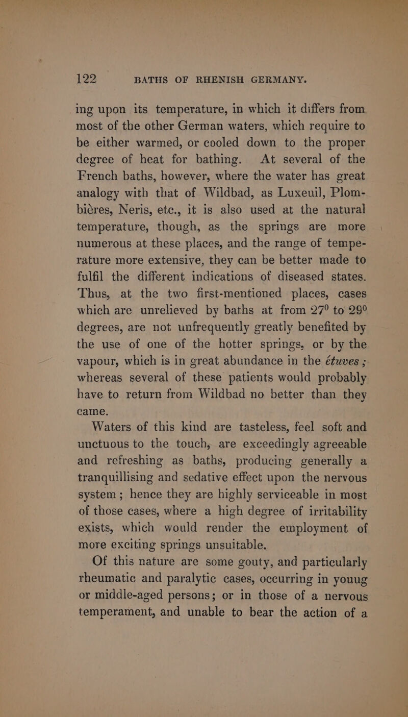 ing upon its temperature, in which it differs from most of the other German waters, which require to be either warmed, or cooled down to the proper degree of heat for bathing. At several of the French baths, however, where the water has great analogy with that of Wildbad, as Luxeuil, Plom- biéres, Neris, etc., it is also used at the natural temperature, though, as the springs are more numerous at these places, and the range of tempe- rature more extensive, they can be better made to fulfil the different indications of diseased states. Thus, at the two first-mentioned places, cases which are unrelieved by baths at from 27° to 29° degrees, are not unfrequently greatly benefited by the use of one of the hotter springs. or by the vapour, which is in great abundance in the éfuves ; whereas several of these patients would probably have to return from Wildbad no better than they came, Waters of this kind are tasteless, feel soft and unctuous to the touch, are exceedingly agreeable and refreshing as baths, producing generally a tranquillising and sedative effect upon the nervous system ; hence they are highly serviceable in most of those cases, where a high degree of irritability exists, which would render the employment of more exciting springs unsuitable. Of this nature are some gouty, and particularly rheumatic and paralytic cases, occurring in youug or middle-aged persons; or in those of a nervous temperament, and unable to bear the action of a