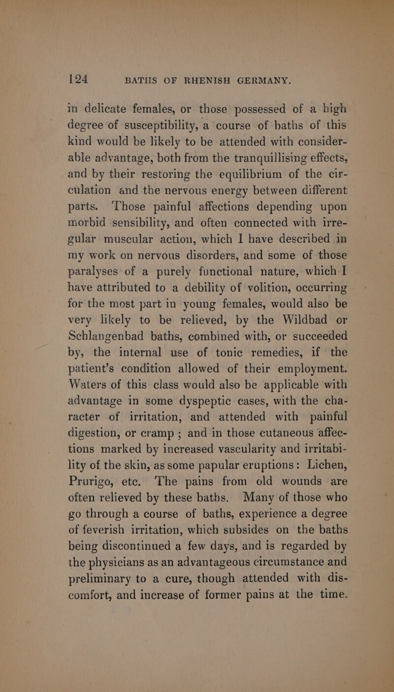 in delicate females, or those possessed of a high degree of susceptibility, a course of baths of this kind would be likely to be attended with consider- able advantage, both from the tranquillising effects, and by their restoring the equilibrium of the cir- culation and the nervous energy between different parts. ‘Those painful affections depending upon morbid ‘sensibility, and often connected with irre- gular muscular action, which I have described in my work on nervous disorders, and some of those paralyses of a purely functional nature, which I have attributed to a debility of volition, occurring for the most part in young females, would also be very likely to be relieved, by the Wildbad or Schlangenbad baths, combined with, or succeeded by, the internal use of tonic remedies, if the patient’s condition allowed of their employment. Waters of this class would also be applicable with advantage in some dyspeptic cases, with the cha- racter of irritation, and attended with painful digestion, or cramp ; and in those cutaneous affec- tions marked by increased vascularity and irritabi- lity of the skin, as some papular eruptions: Lichen, Prurigo, etc. The pains from old wounds are often relieved by these baths. Many of those who go through a course of baths, experience a degree of feverish irritation, which subsides on the baths being discontinued a few days, and is regarded by the physicians as an advantageous circumstance and preliminary to a cure, though attended with dis- comfort, and increase of former pains at the time.