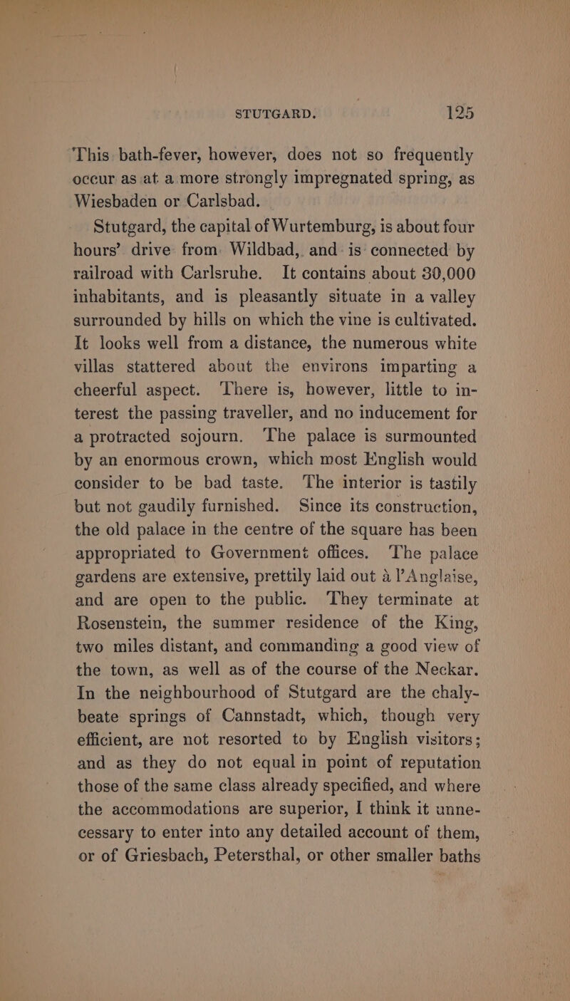 This: bath-fever, however, does not so frequently occur as at a more strongly impregnated spring, as Wiesbaden or Carlsbad. Stutgard, the capital of Wurtemburg, is about four hours’ drive from. Wildbad, and is‘ connected by railroad with Carlsruhe. It contains about 30,000 inhabitants, and is pleasantly situate in a valley surrounded by hills on which the vine is cultivated. It looks well from a distance, the numerous white villas stattered about the environs imparting a cheerful aspect. ‘There is, however, little to in- terest the passing traveller, and no inducement for a protracted sojourn. ‘The palace is surmounted by an enormous crown, which most English would consider to be bad taste. The interior is tastily but not gaudily furnished. Since its construction, the old palace in the centre of the square has been appropriated to Government offices. ‘The palace gardens are extensive, prettily laid out 4 l’Anglaise, and are open to the public. ‘They terminate at Rosenstein, the summer residence of the King, two miles distant, and commanding a good view of the town, as well as of the course of the Neckar. In the neighbourhood of Stutgard are the chaly- beate springs of Cannstadt, which, though very efficient, are not resorted to by English visitors; and as they do not equal in point of reputation those of the same class already specified, and where the accommodations are superior, I think it unne- cessary to enter into any detailed account of them, or of Griesbach, Petersthal, or other smaller baths
