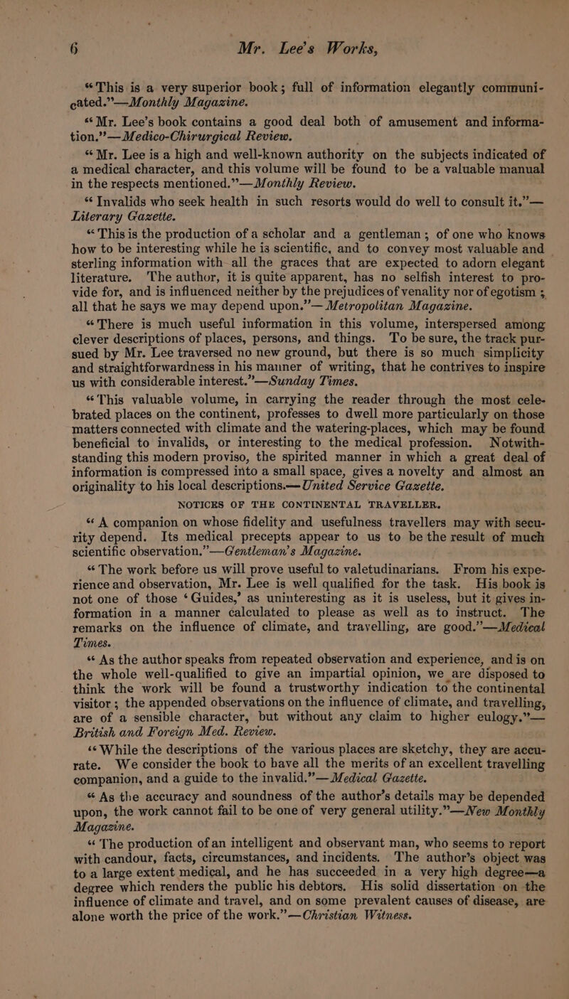 “This is a very superior book; full of information elegantly communi- cated.”— Monthly Magazine. «‘ Mr. Lee’s book contains a good deal both of amusement and informa- tion.””— Medico-Chirurgical Review. “ Mr. Lee is a high and well-known authority on the subjects indicated of a medical character, and this volume will be found to bea valuable manual in the respects mentioned.”— Monthly Review. “ Invalids who seek health in such resorts would do well to consult it.”— Literary Gazette. “This is the production of a scholar and a gentleman; of one who knows how to be interesting while he is scientific, and to convey most valuable and | sterling information with all the graces that are expected to adorn elegant literature. The author, it is quite apparent, has no selfish interest to pro- vide for, and is influenced neither by the prejudices of venality nor of egotism 3 all that he says we may depend upon.” — Metropolitan Magazine. “There is much useful information in this volume, interspersed among clever descriptions of places, persons, and things. To be sure, the track pur- sued by Mr. Lee traversed no new ground, but there is so much simplicity and straightforwardness in his manner of writing, that he contrives to inspire us with considerable interest.” —Sunday Times. “This valuable volume, in carrying the reader through the most cele- brated places on the continent, professes to dwell more particularly on those matters connected with climate and the watering-places, which may be found beneficial to invalids, or interesting to the medical profession. Notwith- standing this modern proviso, the spirited manner in which a great deal of information is compressed into a small space, gives a novelty and almost an originality to his local descriptions. — United Service Gazette. NOTICES OF THE CONTINENTAL TRAVELLER. «* A companion on whose fidelity and usefulness travellers may with secu- rity depend. Its medical precepts appear to us to be the result of much scientific observation.” —Grentleman’s Magazine. “ The work before us will prove useful to valetudinarians. From his expe- rience and observation, Mr. Lee is well qualified for the task. His book is not one of those ‘ Guides,’ as uninteresting as it is useless, but it gives in- formation in a manner calculated to please as well as to instruct. The remarks on the influence of climate, and travelling, are good.’’—Medieal Times. «¢ As the author speaks from repeated observation and experience, and is on the whole well-qualified to give an impartial opinion, we are disposed to think the work will be found a trustworthy indication to the continental visitor; the appended observations on the influence of climate, and travelling, are of a sensible character, but without any claim to higher eulogy.”— British and Foreign Med. Review. ‘© While the descriptions of the various places are sketchy, they are accu- rate. We consider the book to have all the merits of an excellent travelling companion, and a guide to the invalid.”— Medical Gazette. “ As the accuracy and soundness of the author’s details may be depended upon, the work cannot fail to be one of very general utility.”—New Monthly Magazine. « The production ofan intelligent and observant man, who seems to report with candour, facts, circumstances, and incidents. The author’s object was to a large extent medical, and he has succeeded in a very high degree—a degree which renders the public his debtors. His solid dissertation on the influence of climate and travel, and on some prevalent causes of disease, are alone worth the price of the work, ”— Christian Witness.