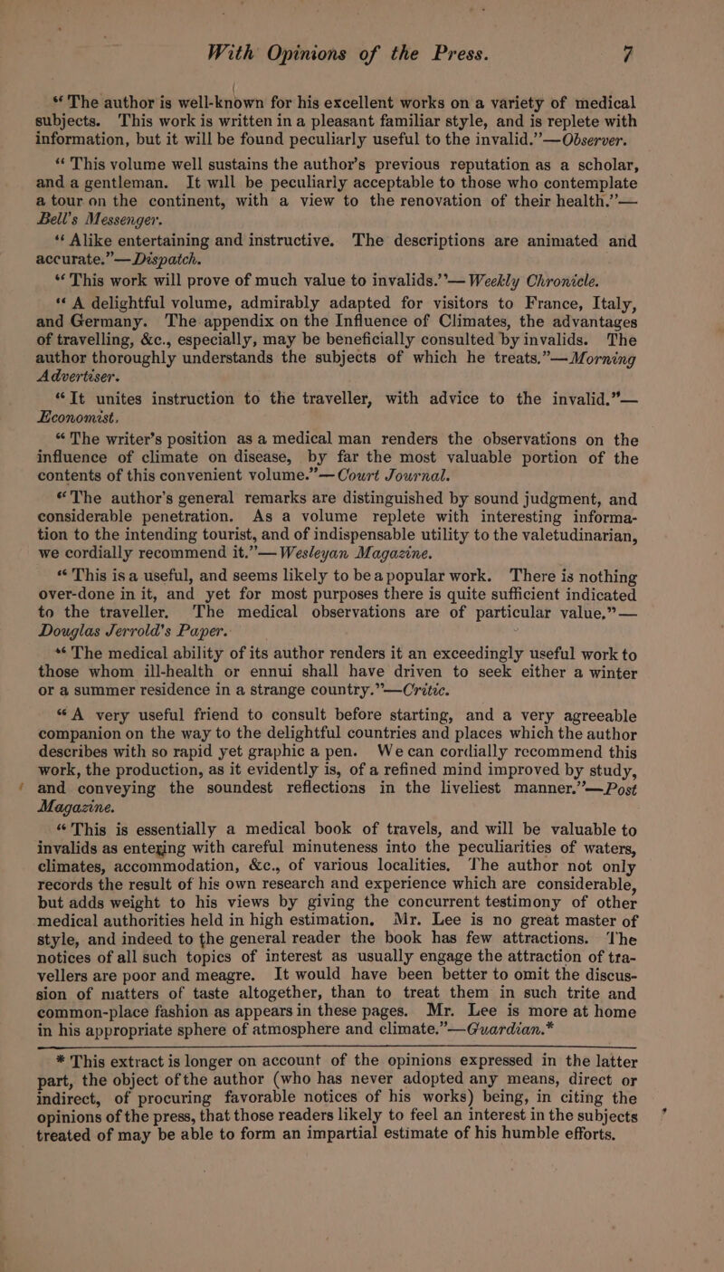 | “ The author is well-known for his excellent works on a variety of medical subjects. This work is written in a pleasant familiar style, and is replete with information, but it will be found peculiarly useful to the invalid.””—Observer. ‘* This volume well sustains the author’s previous reputation as a scholar, anda gentleman. It will be peculiarly acceptable to those who contemplate a tour on the continent, with a view to the renovation of their health.”— Bell’s Messenger. ‘‘ Alike entertaining and instructive. The descriptions are animated and accurate.” —Déspatch. . “This work will prove of much value to invalids.’’°— Weekly Chronicle. ‘« A delightful volume, admirably adapted for visitors to France, Italy, and Germany. The appendix on the Influence of Climates, the advantages of travelling, &amp;c., especially, may be beneficially consulted by invalids. The author thoroughly understands the subjects of which he treats.”— Morning Advertiser. ‘“Tt unites instruction to the traveller, with advice to the invalid.”— Economist. “ The writer’s position as a medical man renders the observations on the influence of climate on disease, by far the most valuable portion of the contents of this convenient volume.”— Court Journal. “The author’s general remarks are distinguished by sound judgment, and considerable penetration. As a volume replete with interesting informa- tion to the intending tourist, and of indispensable utility to the valetudinarian, we cordially recommend it.”— Wesleyan Magazine. “‘ This is a useful, and seems likely to beapopular work. There is nothing over-done in it, and yet for most purposes there is quite sufficient indicated to the traveller. The medical observations are of particular value,” — Douglas Jerrold’s Paper. *¢ The medical ability of its author renders it an exceedingly useful work to those whom ill-health or ennui shall have driven to seek either a winter or a summer residence in a strange country.” —Critic. “A very useful friend to consult before starting, and a very agreeable companion on the way to the delightful countries and places which the author describes with so rapid yet graphic a pen. Wecan cordially recommend this work, the production, as it evidently is, of a refined mind improved by study, and conveying the soundest reflections in the liveliest manner.”—Pos¢ Magazine. “This is essentially a medical book of travels, and will be valuable to invalids as enteging with careful minuteness into the peculiarities of waters, climates, accommodation, &amp;c., of various localities, The author not only records the result of his own research and experience which are considerable but adds weight to his views by giving the concurrent testimony of other medical authorities held in high estimation. Mr. Lee is no great master of style, and indeed to the general reader the book has few attractions. The notices of all such topics of interest as usually engage the attraction of tra- vellers are poor and meagre. It would have been better to omit the discus- sion of matters of taste altogether, than to treat them in such trite and common-place fashion as appears in these pages. Mr. Lee is more at home in his appropriate sphere of atmosphere and climate.”—Guardian.* * This extract is longer on account of the opinions expressed in the latter part, the object of the author (who has never adopted any means, direct or indirect, of procuring favorable notices of his works) being, in citing the opinions of the press, that those readers likely to feel an interest in the subjects treated of may be able to form an impartial estimate of his humble efforts.