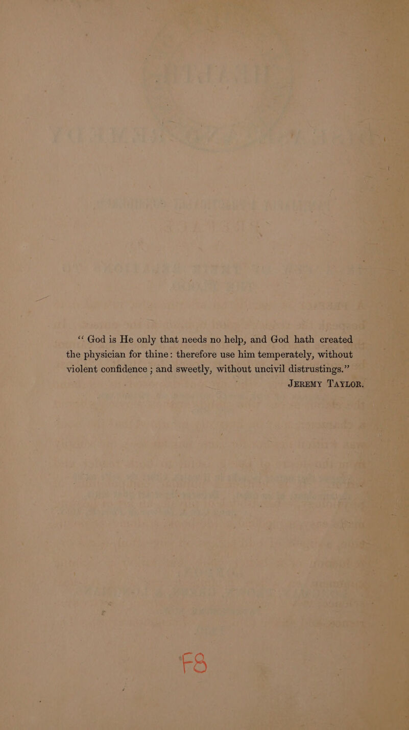 “ God is He only that needs no help, and God hath cone do , a the physician for thine: therefore use him temperately, without a violent confidence ; and ayy, without uncivil distrustings.” : JEREMY Tax