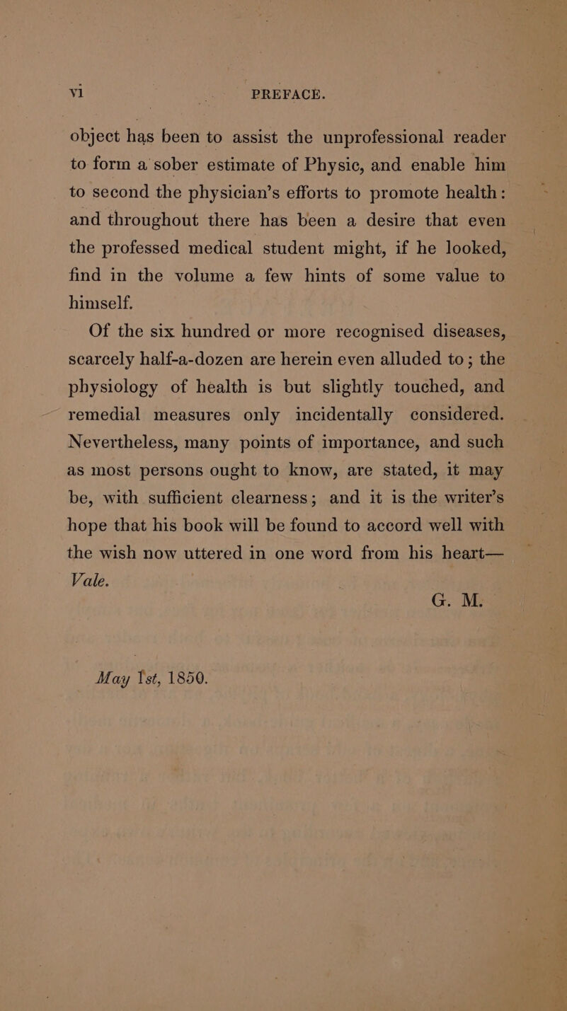 object has been to assist the unprofessional reader to form a sober estimate of Physic, and enable him _ to second the physician’s efforts to promote health: and throughout there has been a desire that even the professed medical student might, if he looked, find in the volume a few hints of some value to hinself. Of the six hundred or more recognised diseases, scarcely half-a-dozen are herein even alluded to; the physiology of health is but slightly touched, and remedial measures only incidentally considered. Nevertheless, many points of importance, and such as most persons ought to know, are stated, it may be, with sufficient clearness; and it is the writer’s hope that his book will be found to accord well with the wish now uttered in one word from his heart— Vale. G. M. May Ist, 1850.