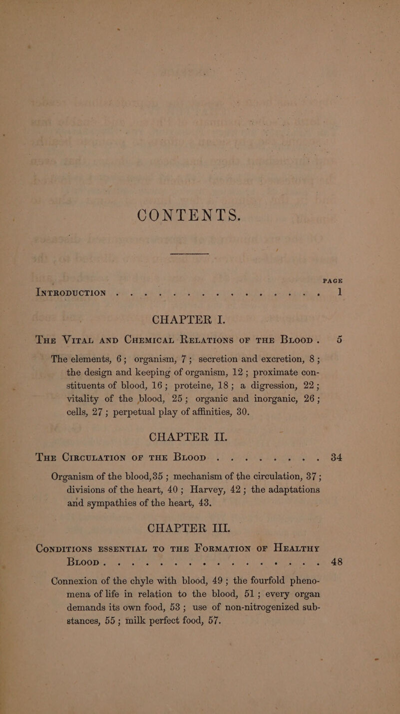 CONTENTS. ' PAGE ree COTTON i Op) och, sles AM Se ene, Giger ha he 1 CHAPTER I. Tue Virat AND CHemicAt RELATIONS OF THE Bitoop. 5 The elements, 6; organism, 7; secretion and excretion, 8 ; the design and keeping of organism, 12; proximate con- stituents of blood, 16; proteine, 18; a digression, 22; vitality of the blood, 25; organic and inorganic, 26; cells, 27 ; perpetual play of affinities, 30. CHAPTER IL. Tue CIRCULATION OF THE Btoop ........ 84 Organism of the blood,35 ; mechanism of the cuvalation: ons divisions of the heart, 40; Harvey, 42; the adaptations and sympathies of the heart, 43. CHAPTER III. CoNDITIONS ESSENTIAL TO THE FORMATION OF HEALTHY UTS Ue pe Oe teed or A Mad eee oo at DP RC ae lige Meals Bo: Connexion of the chyle with blood, 49; the fourfold pheno- mena of life in relation to the blood, 51; every organ demands its own food, 53; use of non-nitrogenized sub- stances, 55; milk perfect food, 57.