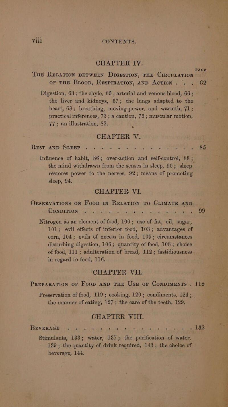 CHAPTER IV. PAGE Tue RELATION BETWEEN DIGESTION, THE CIRCULATION oF THE Bioop, Respiration, AND ACTION. . . 62 Digestion, 63 ; the chyle, 65 ; arterial and venous blood, 66 ; the liver and kidneys, 67; the lungs adapted to the heart, 68; breathing, moving power, and warmth, 71; practical inferences, 73 ; a caution, 76 ; muscular motion, 77; an illustration, 82. CHAPTER V. Rusr anp Sipep?.. Ge. a Oe Cee Influence of habit, 86; over-action and self-control, 88; the mind withdrawn from the senses in sleep, 90; sleep restores power to the nerves, 92; means of promoting sleep, 94. CHAPTER VL. OxssERVATIONS ON Foop in RELATION To CLIMATE AND Romprtions j:7..-a\t a: o> Birds l bias pecenls Nitrogen as an element of food, 100; use of fat, oil, sugar, 101; evil effects of inferior food, 103; advantages of corn, 104; evils of excess in food, 105; circumstances disturbing digestion, 106; quantity of food, 108 ; choice of food, 111; adulteration of bread, 112; fastidiousness in regard to food, 116. CHAPTER VII. PREPARATION OF Foop AND THE UszE oF CoNnpDIMENTs . 118 Preservation of food, 119; cooking, 120; condiments, 124 ; the manner of eating, 127; the care of the teeth, 129. CHAPTER VIII. BEVERAGE ad . e ° e e e e e ° . ° . e e e i $2 Stimulants, 1383; water, 137; the purification of water, 139 ; the quantity of drink required, 143; the choice of beverage, 144.