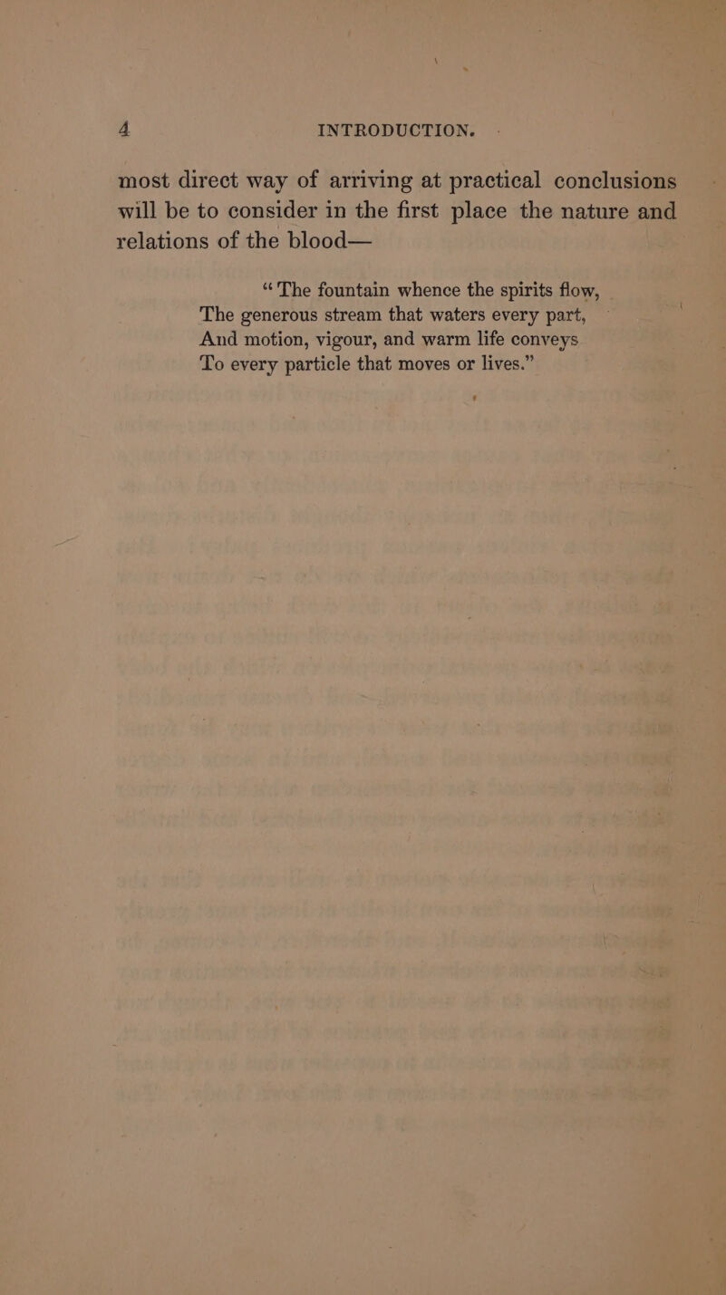 most direct way of arriving at practical conclusions will be to consider in the first place the nature and relations of the blood— “The fountain whence the spirits flow, The generous stream that waters every part, And motion, vigour, and warm life conveys To every particle that moves or lives.” #