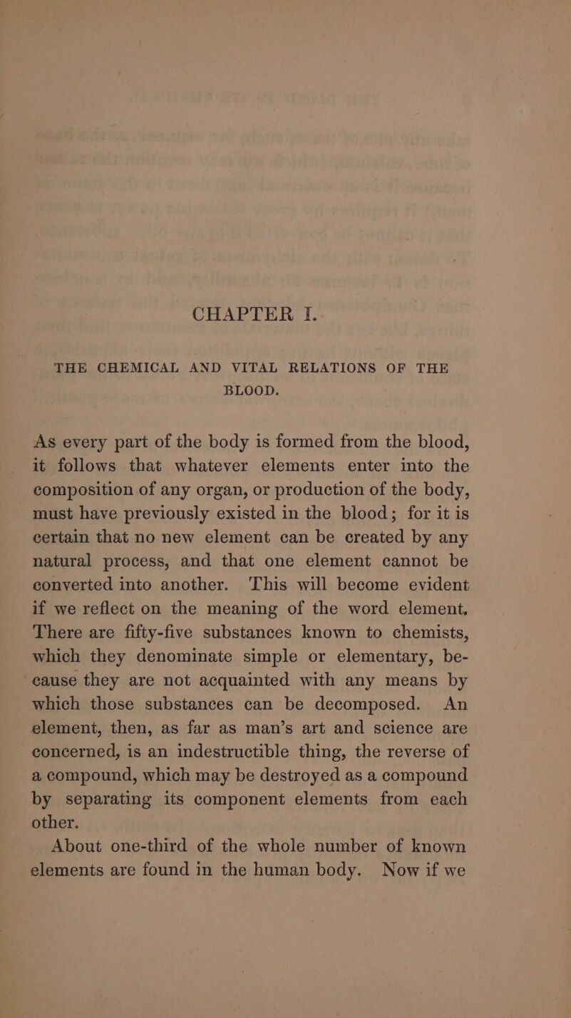 CHAPTER I.. THE CHEMICAL AND VITAL RELATIONS OF THE BLOOD. As every part of the body is formed from the blood, it follows that whatever elements enter into the composition of any organ, or production of the body, must have previously existed in the blood; for it is certain that no new element can be created by any natural process, and that one element cannot be converted into another. This will become evident if we reflect on the meaning of the word element, There are fifty-five substances known to chemists, which they denominate simple or elementary, be- cause they are not acquainted with any means by which those substances can be decomposed. An element, then, as far as man’s art and science are concerned, is an indestructible thing, the reverse of a compound, which may be destroyed as a compound by separating its component elements from each other. About one-third of the whole number of known elements are found in the human body. Now if we
