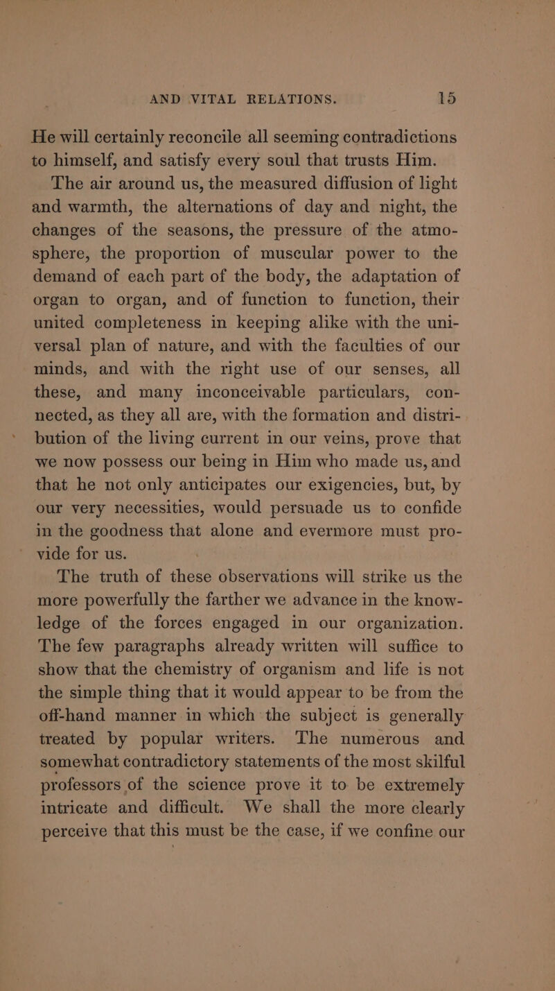 He will certainly reconcile all seeming contradictions to himself, and satisfy every soul that trusts Him. The air around us, the measured diffusion of light and warmth, the alternations of day and night, the changes of the seasons, the pressure of the atmo- sphere, the proportion of muscular power to the demand of each part of the body, the adaptation of organ to organ, and of function to function, their united completeness in keeping alike with the uni- versal plan of nature, and with the faculties of our minds, and with the right use of our senses, all these, and many inconceivable particulars, con- nected, as they all are, with the formation and distri- bution of the living current in our veins, prove that we now possess our being in Him who made us, and that he not only anticipates our exigencies, but, by our very necessities, would persuade us to confide in the goodness that alone and evermore must pro- vide for us. | The truth of these observations will strike us the more powerfully the farther we advance in the know- ledge of the forces engaged in our organization. The few paragraphs already written will suffice to show that the chemistry of organism and life is not the simple thing that it would appear to be from the off-hand manner in which the subject is generally treated by popular writers. The numerous and somewhat contradictory statements of the most skilful professors of the science prove it to be extremely intricate and difficult. We shall the more clearly perceive that this must be the case, if we confine our