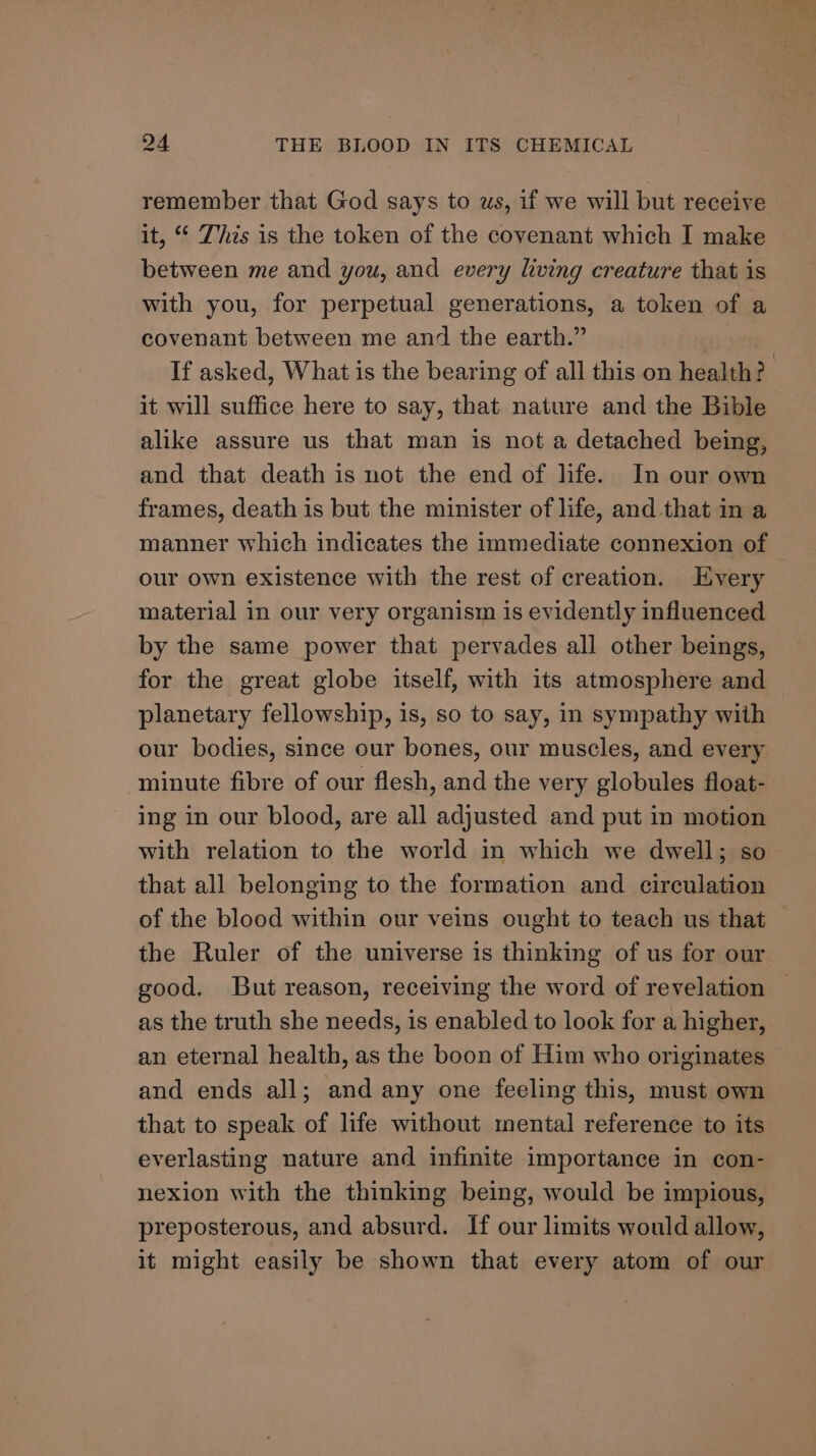remember that God says to ws, if we will but receive it, “ This is the token of the covenant which I make between me and you, and every living creature that is with you, for perpetual generations, a token of a covenant between me and the earth.” If asked, What is the bearing of all this on health? it will suffice here to say, that nature and the Bible alike assure us that man is not a detached being, and that death is not the end of life. In our own frames, death is but the minister of life, and that in a manner which indicates the immediate connexion of our own existence with the rest of creation. Every material in our very organism is evidently influenced by the same power that pervades all other beings, for the great globe itself, with its atmosphere and planetary fellowship, is, so to say, in sympathy with our bodies, since our bones, our muscles, and every minute fibre of our flesh, and the very globules float- ing in our blood, are all adjusted and put in motion with relation to the world in which we dwell; so that all belonging to the formation and circulation of the blood within our veins ought to teach us that the Ruler of the universe is thinking of us for our good. But reason, receiving the word of revelation | as the truth she needs, is enabled to look for a higher, an eternal health, as the boon of Him who originates and ends all; and any one feeling this, must own that to speak of life without mental reference to its everlasting nature and infinite importance in con- nexion with the thinking being, would be impious, preposterous, and absurd. If our limits would allow, it might easily be shown that every atom of our