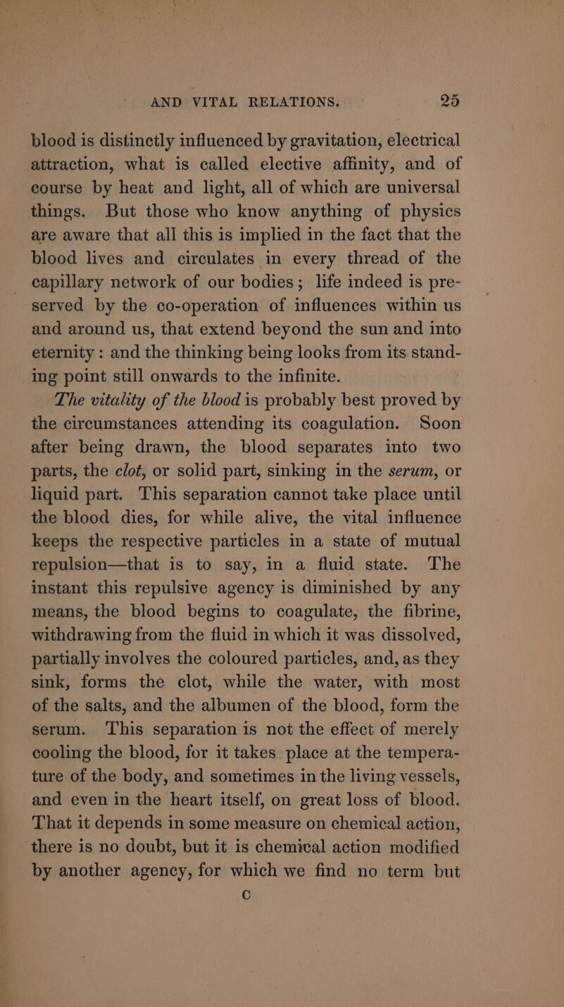 blood is distinctly influenced by gravitation, electrical attraction, what is called elective affinity, and of course by heat and light, all of which are universal things. But those who know anything of physics are aware that all this is implied in the fact that the blood lives and circulates in every thread of the capillary network of our bodies; life indeed is pre- served by the co-operation of influences within us and around us, that extend beyond the sun and into eternity : and the thinking being looks from its stand- ing point still onwards to the infinite. The vitality of the blood is probably best proved by the circumstances attending its coagulation. Soon after being drawn, the blood separates into two parts, the clot, or solid part, sinking in the serum, or liquid part. This separation cannot take place until the blood dies, for while alive, the vital influence keeps the respective particles in a state of mutual repulsion—that is to say, in a fluid state. The instant this repulsive agency is diminished by any means, the blood begins to coagulate, the fibrine, withdrawing from the fluid in which it was dissolved, partially involves the coloured particles, and, as they sink, forms the clot, while the water, with most of the salts, and the albumen of the blood, form the serum. ‘This separation is not the effect of merely cooling the blood, for it takes place at the tempera- ture of the body, and sometimes in the living vessels, and even in the heart itself, on great loss of blood. That it depends in some measure on chemical action, there is no doubt, but it is chemical action modified by another agency, for which we find no term but Cc