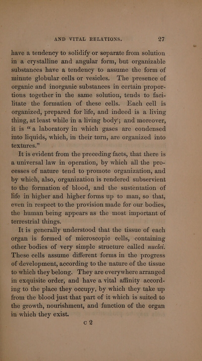 have a tendency to solidify or separate from solution in a crystalline and angular form, but organizable substances have a tendency to assume the form of minute globular cells or vesicles. ‘The presence of organic and inorganic substances in certain propor- tions together in the same solution, tends to faci- litate the formation of these cells. Each cell is organized, prepared for life, and indeed is a living thing, at least while in a living body; and moreover, it is “a laboratory in which gases are condensed ito liquids, which, in their turn, are organized into textures.” It is evident from the preceding facts, that there is a universal law in operation, by which all the pro- cesses of nature tend to promote organization, and by which, also, organization is rendered subservient to the formation of blood, and the sustentation of life in higher and higher forms up to man, so that, even in respect to the provision made for our bodies, the human being appears as the most important of terrestrial things. It is generally understood that the tissue of each organ is formed of microscopic cells, containing other bodies of very simple structure called nuclet. These cells assume different forms in the progress of development, according to the nature of the tissue to which they belong. They are everywhere arranged in exquisite order, and have a vital affinity accord- ing to the place they occupy, by which they take up from the blood just that part of it which is suited to the growth, nourishment, and function of the organ in which they exist. C2